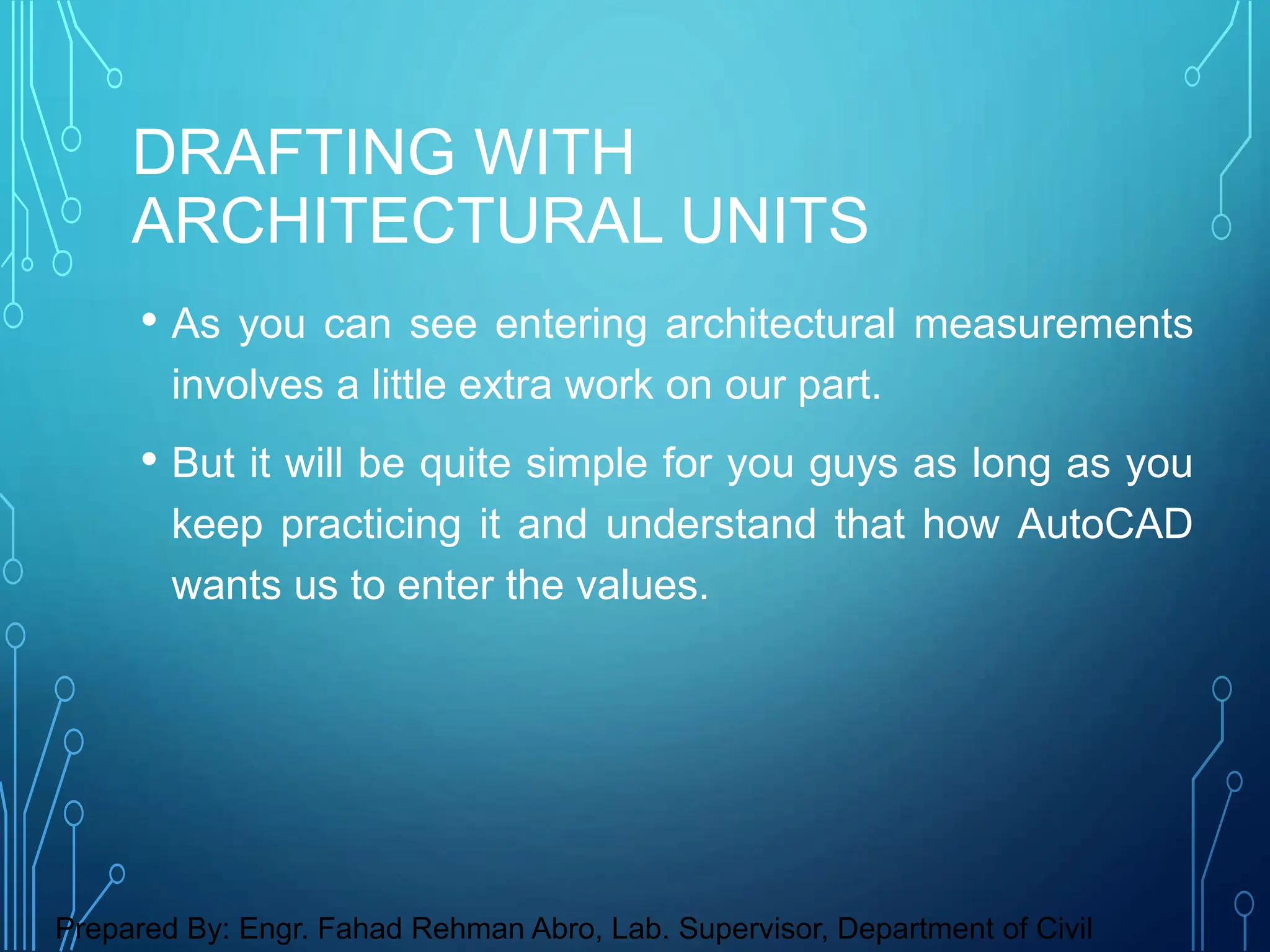 • As you can see entering architectural measurements
involves a little extra work on our part.
• But it will be quite simple for you guys as long as you
keep practicing it and understand that how AutoCAD
wants us to enter the values.
DRAFTING WITH
ARCHITECTURAL UNITS
Prepared By: Engr. Fahad Rehman Abro, Lab. Supervisor, Department of Civil
 
