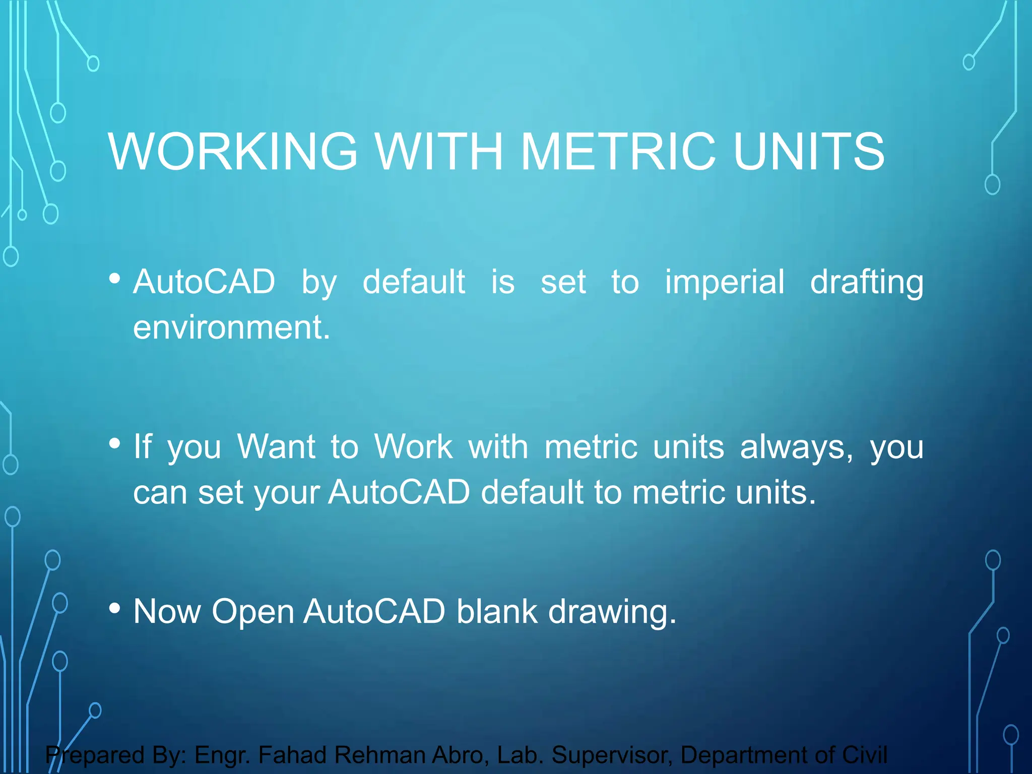 • AutoCAD by default is set to imperial drafting
environment.
• If you Want to Work with metric units always, you
can set your AutoCAD default to metric units.
• Now Open AutoCAD blank drawing.
WORKING WITH METRIC UNITS
Prepared By: Engr. Fahad Rehman Abro, Lab. Supervisor, Department of Civil
 