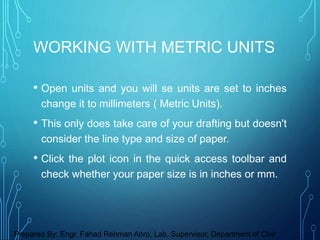 • Open units and you will se units are set to inches
change it to millimeters ( Metric Units).
• This only does take care of your drafting but doesn't
consider the line type and size of paper.
• Click the plot icon in the quick access toolbar and
check whether your paper size is in inches or mm.
WORKING WITH METRIC UNITS
Prepared By: Engr. Fahad Rehman Abro, Lab. Supervisor, Department of Civil
 
