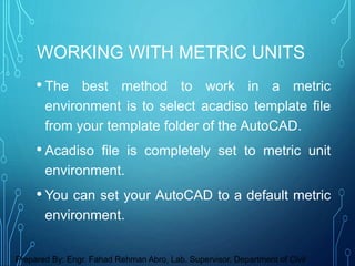 • The best method to work in a metric
environment is to select acadiso template file
from your template folder of the AutoCAD.
• Acadiso file is completely set to metric unit
environment.
• You can set your AutoCAD to a default metric
environment.
WORKING WITH METRIC UNITS
Prepared By: Engr. Fahad Rehman Abro, Lab. Supervisor, Department of Civil
 