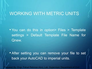 • You can do this in option> Files > Template
settings > Default Template File Name for
Qnew.
• After setting you can remove your file to set
back your AutoCAD to imperial units.
WORKING WITH METRIC UNITS
Prepared By: Engr. Fahad Rehman Abro, Lab. Supervisor, Department of Civil
 