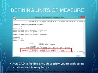• AutoCAD is flexible enough to allow you to draft using
whatever unit is easy for you.
DEFINING UNITS OF MEASURE
Prepared By: Engr. Fahad Rehman Abro, Lab. Supervisor, Department of Civil
 