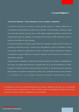 ( un paradigma )



       Controllo di Gestione . Come affrontare il nuovo contesto competitivo


       “La potenza è nulla senza controllo”, recitava qualche tem po fa lo slogan pubblicitario di

       un’importante azienda operante nel settore dei pneumatici. Tale affermazione è altrettanto valida

       nel mondo delle im prese, poiché a poco o nulla valgono aggressive politiche commerciali sul

       m iglioramento degli utili aziendali, se l’ampliamento del volume d’affari determ ina anche un

       aumento incontrollato dei costi aziendali.

       Il Controllo di Gestione è l’insieme degli strumenti di rilevazione e delle tecniche di analisi che

       consente di monitorare le aree e i processi critici della gestione, nonché di individuare e ridurre

       la cause delle inefficienze e degli sprechi di risorse in modo da consentire all’azienda di migliorare

       sensibilmente la propria redditività e di generare adeguate risorse finanziarie al conseguimento

       degli obiettivi aziendali.

       L’attuale scenario competitivo è caratterizzato da elevata turbolenza e incertezza. La globalizzazione

       dei mercati, lo sviluppo dell’e-business, la riduzione del ciclo di vita dei prodotti/servizi offerti,

       la qualità e il livello crescente di servizio richiesto dai clienti, la riduzione del potere d’acquisto

       delle famiglie e la crescente competizione sui prezzi, sono i principali fenomeni macro-ambientali

       o di con testo con cu i le im p r ese dov r ann o con fr on tar si n ell ’ im m e di ato f u tur o.




 “Il progressivo aumento di complessità della gestione aziendale, registrato negli ultimi anni, praticamente
 in qualunque settore, ha determinato in molti casi effetti negativi sulla qualità dei prodotti e dei processi,

 sui tempi di risposta ai clienti e, soprattutto sui costi aziendali”.




CentoCinquanta
Controllo di Gestione
 