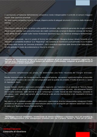 L’ accresciuta complessità dell’ambiente competitivo rende indispensabile il controllo di sempre maggiori
 aspetti della gestione aziendale.
 Per poter essere competitivi occorre, dunque, disporre anche di adeguati strumenti di dominio delle dinamiche
 interne.


 Informazioni relative ai costi, ai tempi e alla qualità dei processi, alla redditività generata dai singoli prodotti,
 clienti e punti vendita, così come al turnover dei crediti commerciali, ai tempi di dilazione concessi dai fornitori
 e agli effetti da essi prodotti sulle risorse finanziarie assumono oggi una rilevanza strategica fondamentale.


 La contabilità generale non è in grado di fornire tali informazioni. Bisogna dunque dotare l’azienda di un
 “Sistema di Contabilità Analitica” e di “Reporting” che consenta di monitorare puntualmente sia le modalità
 di impiego delle risorse nel “processo produttivo”, che il contributo apportato dalle diverse aree della gestione
 all’utile globale in modo da evidenziarne e ridurre le criticità.




 “Rispetto ad una domanda sempre più evoluta ed esigente ed ad un ambiente competitivo agguerrito, le
 imprese sono chiamate ad un offerta sempre più articolata e differenziata, composta da prodotti/servizi di
 elevata qualità a prezzi competitivi”




 La crescente com petizione sui prezzi, ha determ inato una forte ri duzione dei m argini aziendali .

 Risulta imprescindibile, per la sopravvivenza stessa dell’azienda, recuperare redditività tramite un’accurata
 e continuativa riduzione dei costi che non pregiudichi però la qualità dei prodotti, il livello di servizio e i tempi
 di risposta ai clienti.


 Questo delicato obiettivo può essere pienamente raggiunto con l’adozione di un sistema di “Activity Based
 Costing”, ossia di un efficace strumento di misurazione e razionalizzazione dei costi che attraverso l’analisi
 dei processi aziendali, delle attività di cui si compongono e delle risorse da esse im piegate, consente di
 individuare i costi relativi agli sprechi, alle inefficienze e alle attività improduttive o non necessarie e dunque
 “eliminabili”.


 Nei casi in cui le suddette analisi rilevino disfunzioni organizzative diventa indispensabile ridisegnare l’intera
 architettura dei processi aziendali e/o esternalizzare attività non strategiche per ottenere sostanziali riduzioni
 di costo (c.d.“Business Process Reenginering”).




 “Nell’attuale scenario competitivo, caratterizzato da elevata turbolenza e incertezza, non è più possibile da
 parte dell’imprenditore e del management orientarsi solo con il proprio “istinto” e “fiuto per gli affari”




CentoCinquanta
Controllo di Gestione
 