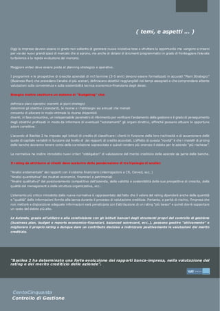 ( temi, e aspetti ... )


Oggi le imprese devono essere in grado non soltanto di generare nuove iniziative tese a sfruttare le opportunità che vengono a crearsi
per via dei nuovi grandi spazi di mercato che si aprono, ma anche di dotarsi di strumenti programmatici in grado di fronteggiare l’elevata
turbolenza e la rapida evoluzione del mercato.


Maggiore enfasi deve essere posta al planning strategico e operativo.


I programmi e le prospettive di crescita aziendali di m/l termine (3-5 anni) devono essere formalizzati in accurati “Piani Strategici”
(Business Plan) che prevedano l’analisi di più scenari, definiscano obiettivi raggiungibili nei tempi assegnati e che comprendano attente
valutazioni sulla convenienza e sulla sostenibilità tecnica economico-finanziaria degli stessi.


Bisogna inoltre costituire un sistema di “Budgeting” che:


definisca piani operativi coerenti ai piani strategici
determini gli obiettivi (standard), le risorse e i fabbisogni sia annuali che mensili
consenta di allocare in modo ottimale le risorse disponibili
diventi, in fase consuntiva, un indispensabile parametro di riferimento per verificare l’andamento della gestione e il grado di perseguimento
degli obiettivi prefissati in modo da informare di eventuali “scostamenti” gli organi direttivi, affinché possano attuare le opportune
azioni correttive.


L’accordo di Basilea 2 ha imposto agli istituti di credito di classificare i clienti in funzione della loro rischiosità e di accantonare delle
quote di capitale variabili in funzione del livello di dei rapporti di credito accordati. L’effetto di questa “novità” è che i modelli di pricing
delle banche dovranno tenere conto della correlazione sopraccitata e quindi rendere più oneroso il debito per le aziende “più rischiose”.


La normativa ha inoltre introdotto nuovi criteri “obbligatori” di valutazione del merito creditizio delle aziende da parte delle banche.


Il rating da attribuire ai clienti deve scaturire dalla ponderazione di tre tipologie di analisi:


“Analisi andamentale” dei rapporti con il sistema finanziario (interrogazioni a CR, Cerved, ecc..)
“Analisi quantitativa” dei risultati economici, finanziari e patrimoniali
“Analisi qualitativa” del posizionamento competitivo dell’azienda, delle validità e sostenibilità delle sue prospettive di crescita, della
qualità del management e della struttura organizzativa, ecc..


L’elemento più critico introdotto dalla nuova normativa è rappresentato dal fatto che il valore del rating dipenderà anche dalla quantità
e “qualità” delle informazioni fornite alla banca durante il processo di valutazione creditizia. Pertanto, a parità di rischio, l’impresa che
non metterà a disposizione adeguate informazioni sarà penalizzata con l’attribuzione di un rating “più basso” e quindi dovrà sopportare
un costo del debito più alto.


Le Aziende, grazie all’utilizzo e alla condivisione con gli istituti bancari degli strumenti propri del controllo di gestione
(business plan, budget e reports economico-finanziari, balanced scorecard, ecc..), possono gestire “attivamente” e
migliorare il proprio rating e dunque dare un contributo decisivo a indirizzare positivamente le valutazioni del merito
creditizio.




“Basilea 2 ha determinato una forte evoluzione dei rapporti banca-impresa, nella valutazione del
rating e del merito creditizio delle aziende”.

                                                                                                                                 5
                                                                                                                                     *   CentoCinqua a
                                                                                                                                                    nt

                                                                                                                                                         *ab it diff er ent




 CentoCinquanta
 Controllo di Gestione
 