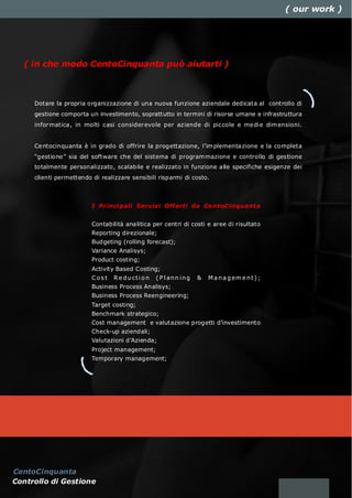 ( our work )




  ( in che modo CentoCinquanta può aiutarti )



     Dotare la propria organizzazione di una nuova funzione aziendale dedicata al controllo di
     gestione comporta un investimento, soprattutto in termini di risorse umane e infrastruttura
     infor matica, in molti casi consider evole per aziende di piccole e medi e dim ensioni.


     Centocinquanta è in grado di offrire la progettazione, l’im plementazione e la completa
     “gestione” sia del software che del sistema di program mazione e controllo di gestione
     totalmente personalizzato, scalabile e realizzato in funzione alle specifiche esigenze dei
     clienti permettendo di realizzare sensibili risparmi di costo.



                         I Pr inci pali Ser vizi Off erti da Ce ntoC inqua nta


                         Contabilità analitica per centri di costi e aree di risultato
                         Reporting direzionale;
                         Budgeting (rolling forecast);
                         Variance Analisys;
                         Product costing;
                         Activity Based Costing;
                         Cost    R e d u ct i o n   ( P l an n i n g   &   M a n a g em e n t ) ;
                         Business Process Analisys;
                         Business Process Reengineering;
                         Target costing;
                         Benchmark strategico;
                         Cost management e valutazione progetti d’investimento
                         Check-up aziendali;
                         Valutazioni d’Azienda;
                         Project management;
                         Temporary management;




CentoCinquanta
Controllo di Gestione
 