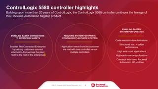 REDUCING SYSTEM FOOTPRINT /
CONTINUING PLANT-WIDE CONTROL
Application needs from the customer
are met with one controller versus
multiple controllers
ENABLING EASIER CONNECTIONS
TO ENTERPRISE ASSETS
Enables The Connected Enterprise
by helping customers connect
information from across the plant
floor to the rest of the enterprise
ControlLogix 5580 controller highlights
Building upon more than 20 years of ControlLogix, the ControlLogix 5580 controller continues the lineage of
this Rockwell Automation flagship product
ENABLING FASTER
SYSTEM PERFORMANCE
Code execution-time limitations:
Structured text = ladder
performance
High axis count applications
High-performance applications
Connects with latest Rockwell
Automation I/O portfolio
PUBLIC | Copyright ©2020 Rockwell Automation, Inc. | 8
 
