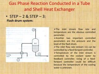 Gas Phase Reaction Conducted in a Tube
and Shell Heat Exchanger
• STEP – 2 & STEP – 3:
Flash drum system:
The inlet stream flow rate and
temperature are the obvious controlled
parameter.
Another two important controlled
parameters are the pressure and the
level of the flash drum.
The inlet flow rate (stream 11) can be
controlled by a feed-forward controller.
Temperature of the inlet stream is
controlled by the coolant water by
feedback controller. Using of a feed-
forward controller could be difficult
because the temperature of the cooling
water is unknown.
 