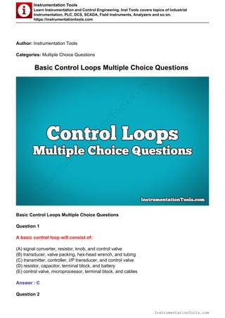 Instrumentation Tools
Learn Instrumentation and Control Engineering. Inst Tools covers topics of Industrial
Instrumentation, PLC, DCS, SCADA, Field Instruments, Analyzers and so on.
https://instrumentationtools.com
Author: Instrumentation Tools
Categories: Multiple Choice Questions
Basic Control Loops Multiple Choice Questions
Basic Control Loops Multiple Choice Questions
Question 1
A basic control loop will consist of:
(A) signal converter, resistor, knob, and control valve
(B) transducer, valve packing, hex-head wrench, and tubing
(C) transmitter, controller, I/P transducer, and control valve
(D) resistor, capacitor, terminal block, and battery
(E) control valve, microprocessor, terminal block, and cables
Answer : C
Question 2
InstrumentationTools.com
InstrumentationTools.com
 
