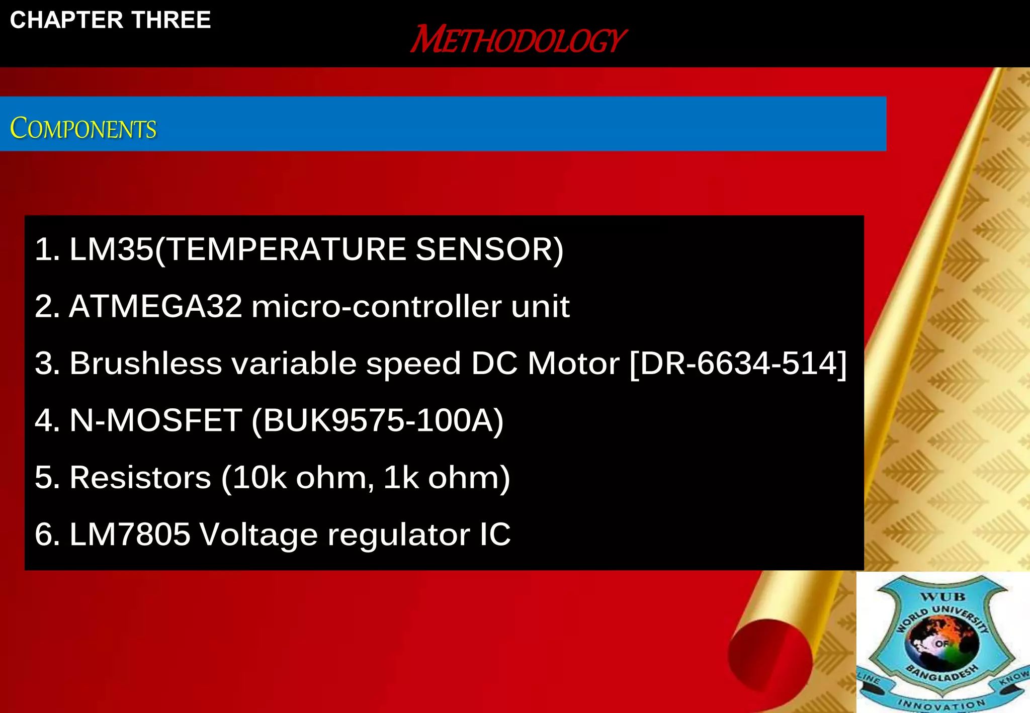 CHAPTER THREE 
COMPONENTS 
METHODOLOGY 
1. LM35(TEMPERATURE SENSOR) 
2. ATMEGA32 micro-controller unit 
3. Brushless variable speed DC Motor [DR-6634-514] 
4. N-MOSFET (BUK9575-100A) 
5. Resistors (10k ohm, 1k ohm) 
6. LM7805 Voltage regulator IC 
 
