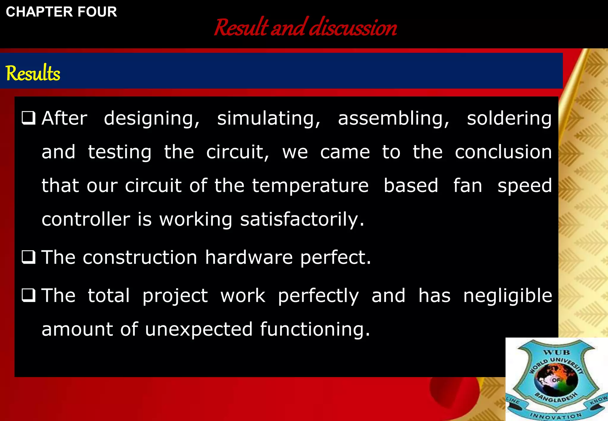 Result and discussion 
CHAPTER FOUR 
Results 
 After designing, simulating, assembling, soldering 
and testing the circuit, we came to the conclusion 
that our circuit of the temperature based fan speed 
controller is working satisfactorily. 
 The construction hardware perfect. 
 The total project work perfectly and has negligible 
amount of unexpected functioning. 
 