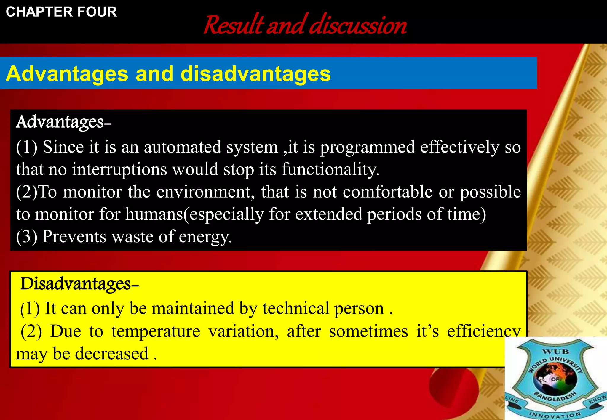 Result and discussion CHAPTER FOUR 
Advantages and disadvantages 
Advantages- 
(1) Since it is an automated system ,it is programmed effectively so 
that no interruptions would stop its functionality. 
(2)To monitor the environment, that is not comfortable or possible 
to monitor for humans(especially for extended periods of time) 
(3) Prevents waste of energy. 
Disadvantages- 
(1) It can only be maintained by technical person . 
(2) Due to temperature variation, after sometimes it’s efficiency 
may be decreased . 
 