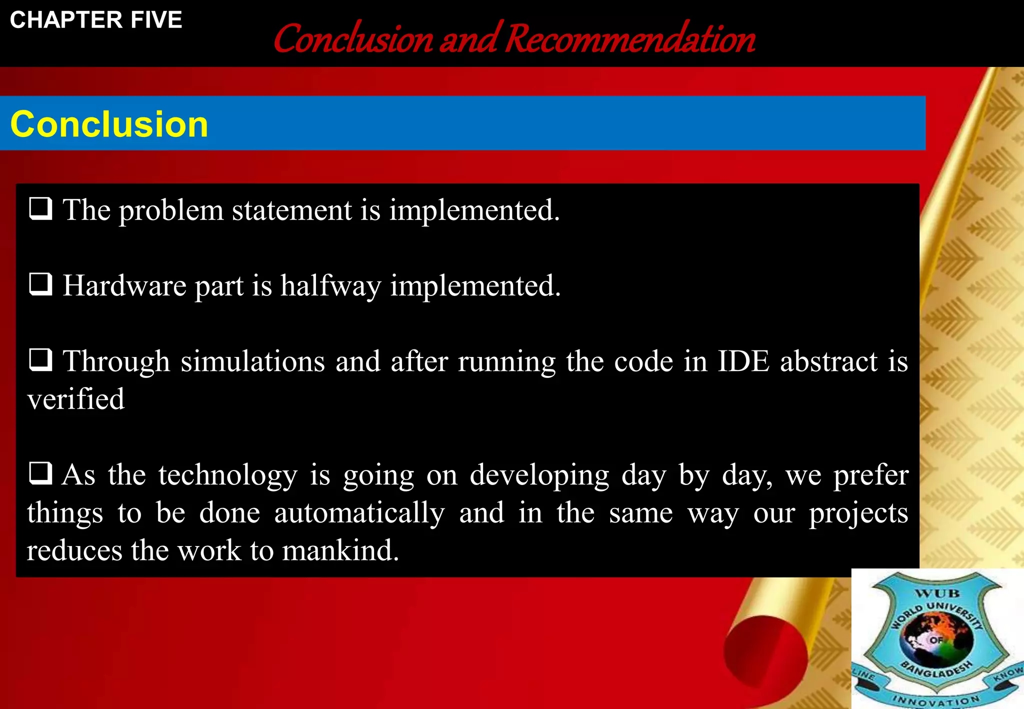 Conclusion and Recommendation CHAPTER FIVE 
Conclusion 
 The problem statement is implemented. 
 Hardware part is halfway implemented. 
 Through simulations and after running the code in IDE abstract is 
verified 
 As the technology is going on developing day by day, we prefer 
things to be done automatically and in the same way our projects 
reduces the work to mankind. 
 