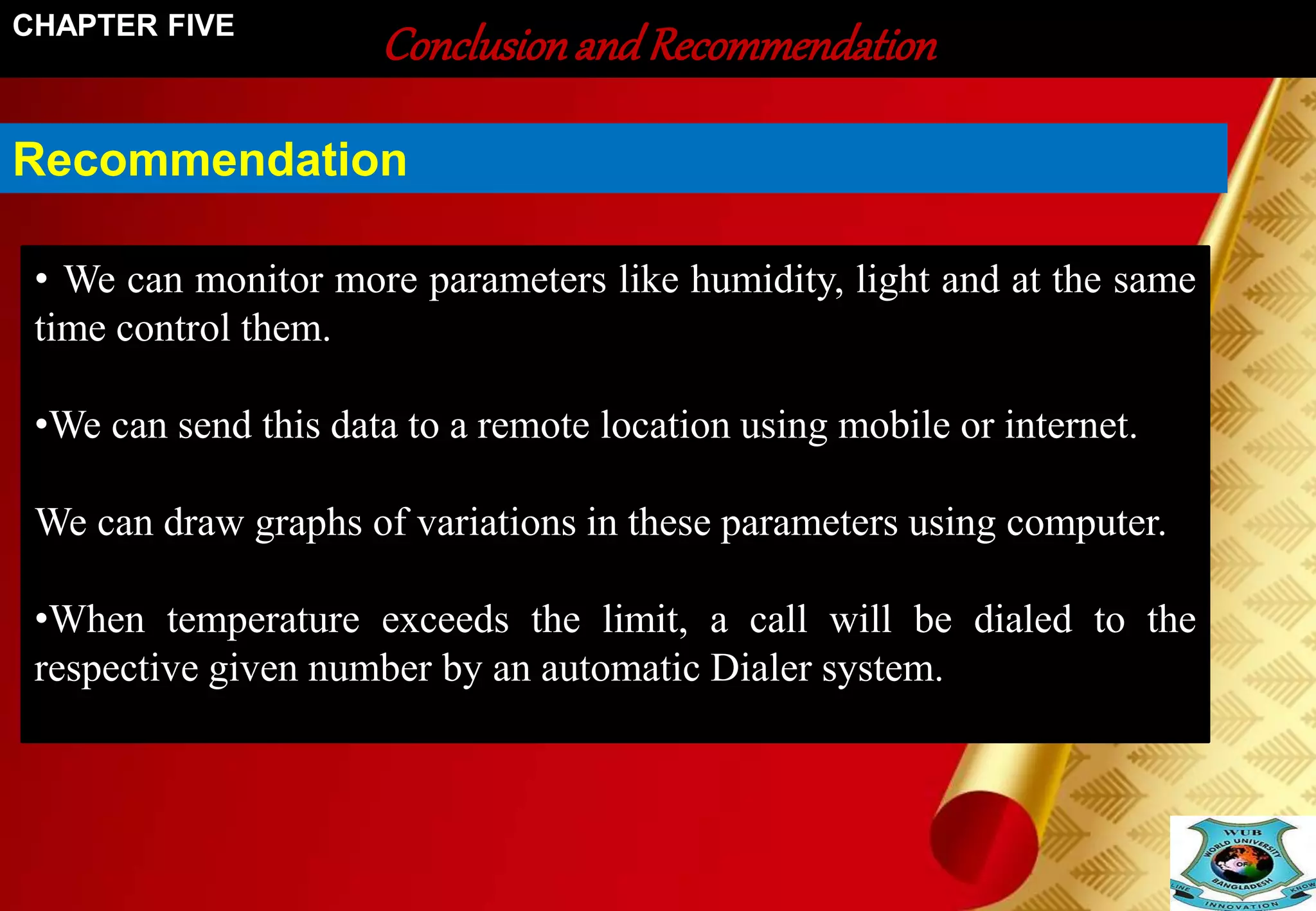 Conclusion and Recommendation CHAPTER FIVE 
Recommendation 
• We can monitor more parameters like humidity, light and at the same 
time control them. 
•We can send this data to a remote location using mobile or internet. 
We can draw graphs of variations in these parameters using computer. 
•When temperature exceeds the limit, a call will be dialed to the 
respective given number by an automatic Dialer system. 
 