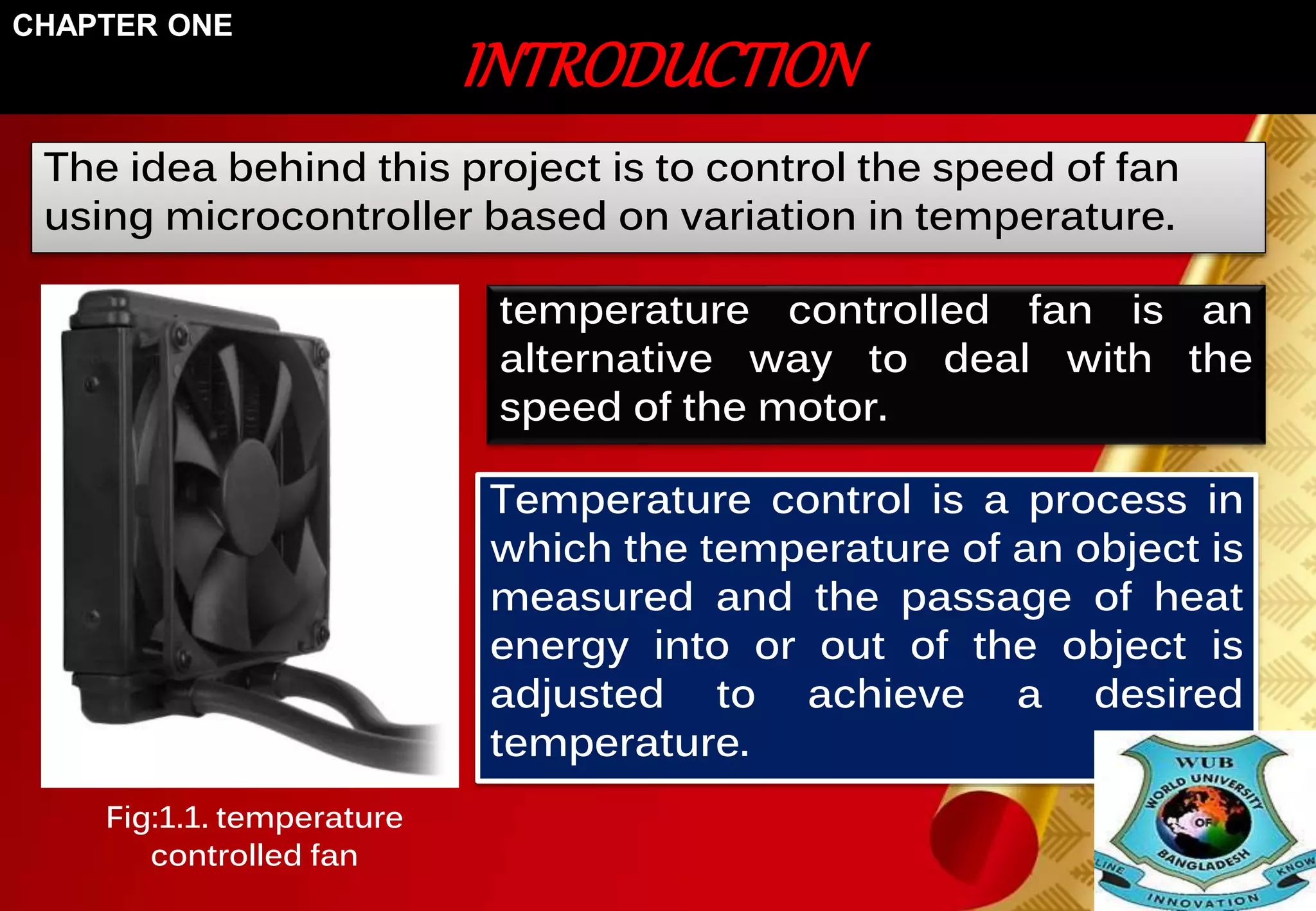 INTRODUCTION 
CHAPTER ONE 
The idea behind this project is to control the speed of fan 
using microcontroller based on variation in temperature. 
temperature controlled fan is an 
alternative way to deal with the 
speed of the motor. 
Temperature control is a process in 
which the temperature of an object is 
measured and the passage of heat 
energy into or out of the object is 
adjusted to achieve a desired 
temperature. 
Fig:1.1. temperature 
controlled fan 
 