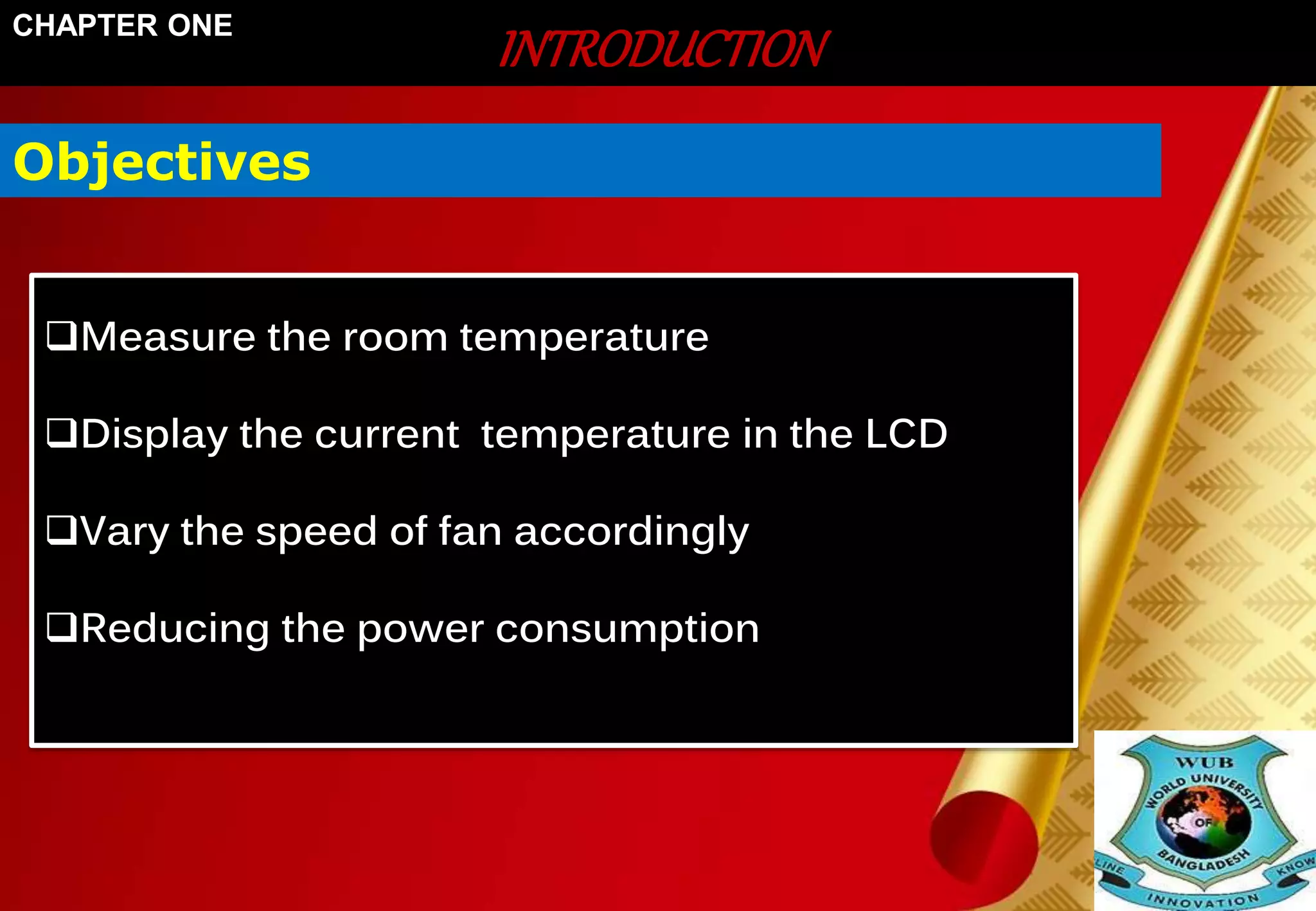 INTRODUCTION CHAPTER ONE 
Objectives 
Measure the room temperature 
Display the current temperature in the LCD 
Vary the speed of fan accordingly 
Reducing the power consumption 
 