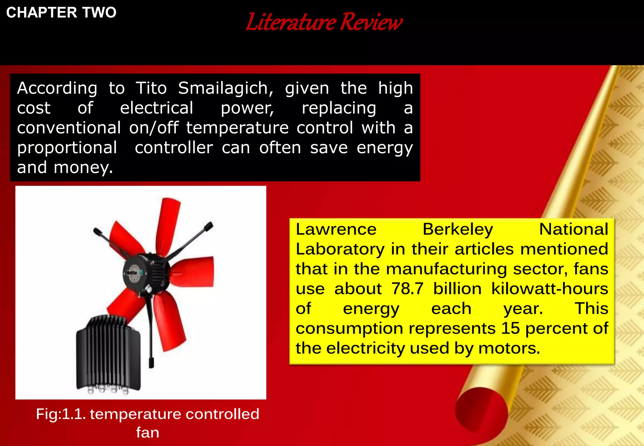 Literature Review 
According to Tito Smailagich, given the high 
cost of electrical power, replacing a 
conventional on/off temperature control with a 
proportional controller can often save energy 
and money. 
Lawrence Berkeley National 
Laboratory in their articles mentioned 
that in the manufacturing sector, fans 
use about 78.7 billion kilowatt-hours 
of energy each year. This 
consumption represents 15 percent of 
the electricity used by motors. 
CHAPTER TWO 
Fig:1.1. temperature controlled 
fan 
 