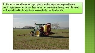2. Hacer una calibración apropiada del equipo de aspersión es
decir, que se asperje por hectárea, el volumen de agua en la cual
se haya disuelto la dosis recomendada del herbicida.
 