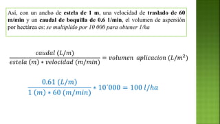𝑐𝑎𝑢𝑑𝑎𝑙 (𝐿/𝑚)
𝑒𝑠𝑡𝑒𝑙𝑎 𝑚 ∗ 𝑣𝑒𝑙𝑜𝑐𝑖𝑑𝑎𝑑 (𝑚/𝑚𝑖𝑛)
= 𝑣𝑜𝑙𝑢𝑚𝑒𝑛 𝑎𝑝𝑙𝑖𝑐𝑎𝑐𝑖𝑜𝑛 (𝐿/𝑚2)
Así, con un ancho de estela de 1 m, una velocidad de traslado de 60
m/min y un caudal de boquilla de 0.6 1/min, el volumen de aspersión
por hectárea es: se multiplido por 10 000 para obtener 1/ha
0.61 (𝐿/𝑚)
1 𝑚 ∗ 60 (𝑚/𝑚𝑖𝑛)
∗ 10´000 = 100 𝑙/ℎ𝑎
 