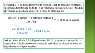 Por ejemplo, si la dosis del herbicida es de 2.5 1/ha de producto comercial,
la capacidad del tanque es de 20 l y el volumen de aplicación es de 1001/ha,
el volumen de producto comercial a echar en el tanque es:
𝑑𝑜𝑠𝑖𝑠 𝑙 ó𝑘𝑔/ℎ𝑎 ∗ 𝑉𝑜𝑙𝑢𝑚𝑒𝑛 𝑡𝑎𝑛𝑞𝑢𝑒 𝑙
100 𝑙/ℎ𝑎
= 𝑄. 𝑝𝑟𝑜𝑑𝑢𝑐𝑡𝑜 𝑘𝑔/ℎ𝑎
Así, se deben añadir 0.5 1 del producto a 19.5 1 de agua en el tanque de la
asperjadora. Muchas recomendaciones de herbicidas se ofrecen en dosis de
ingrediente activo por hectárea.
2.5 𝑙 /ℎ𝑎 ∗ 20 𝑙
100 𝑙/ℎ𝑎
= 0.51 𝑘𝑔/ℎ𝑎
 