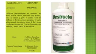 Ingrediente Activo: GLIFOSATO
Laboratório: FARMAGRO
Herbicida post-emergente no selectivo. Se
puede usar en cítricos, manzano, café, platano,
caña de azúcar y para el control total de
Malezas en bordos, drenes, acequias. Se debe
aplicar cuando las malezas tengas de 4 a 8 hojas
(total post-emergencia). Evitese el contacto con
las hojas y partes verdes de los cultivos.
Dosis: 2 a 3 litros /ha malezas
anuales y de 4 a 6 litros
/ha para malezas perennes.
Categoría Toxicológica: II - Ligerante Toxico -
PRECAUCION
Etiqueta: VERDE
 