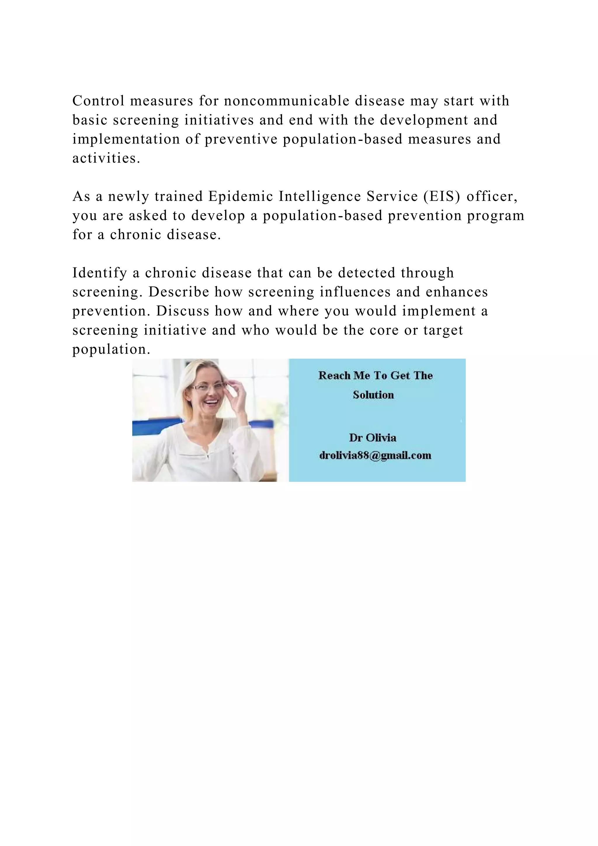 Control measures for noncommunicable disease may start with
basic screening initiatives and end with the development and
implementation of preventive population-based measures and
activities.
As a newly trained Epidemic Intelligence Service (EIS) officer,
you are asked to develop a population-based prevention program
for a chronic disease.
Identify a chronic disease that can be detected through
screening. Describe how screening influences and enhances
prevention. Discuss how and where you would implement a
screening initiative and who would be the core or target
population.