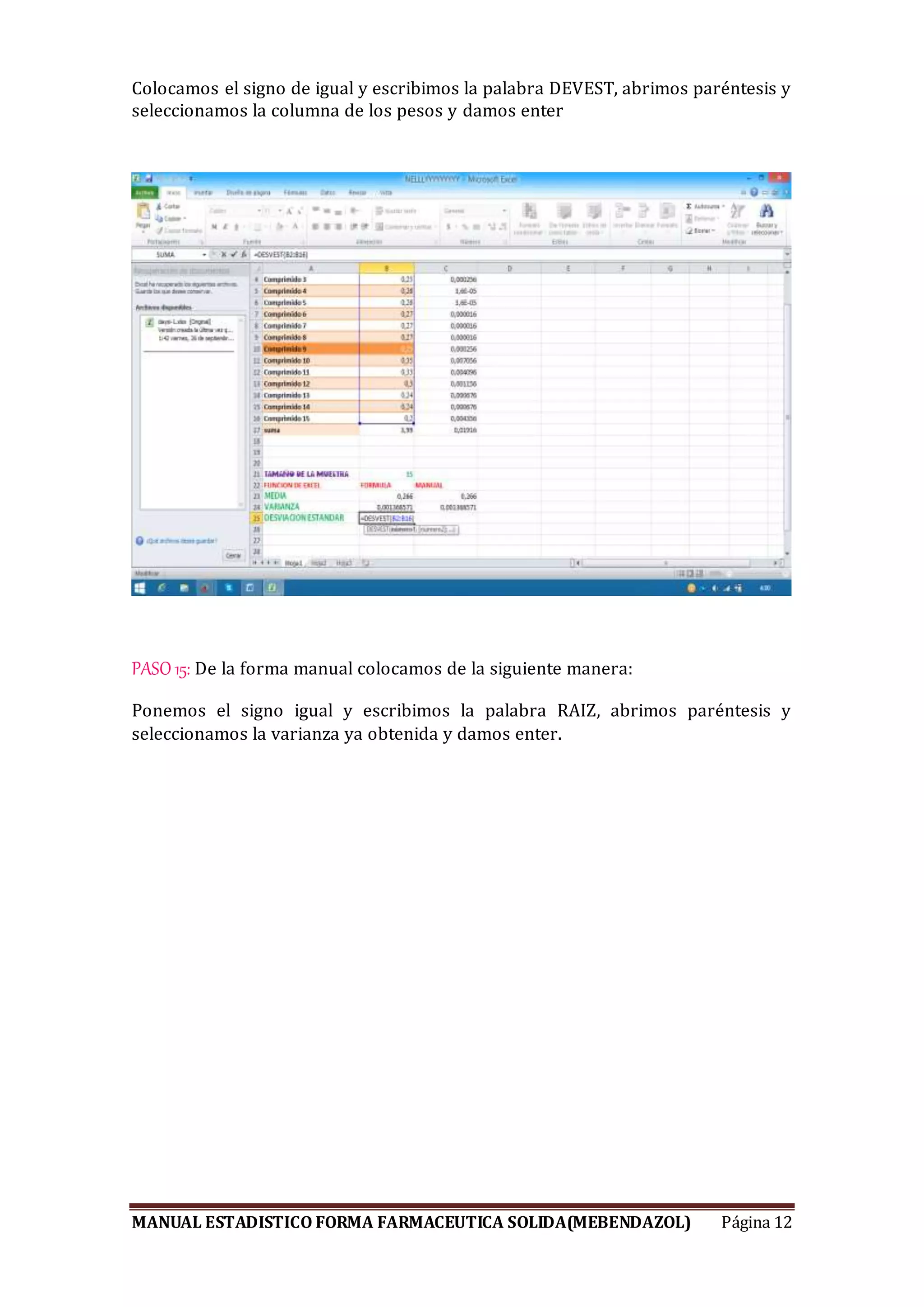 MANUAL ESTADISTICO FORMA FARMACEUTICA SOLIDA(MEBENDAZOL) Página 12
Colocamos el signo de igual y escribimos la palabra DEVEST, abrimos paréntesis y
seleccionamos la columna de los pesos y damos enter
PASO 15: De la forma manual colocamos de la siguiente manera:
Ponemos el signo igual y escribimos la palabra RAIZ, abrimos paréntesis y
seleccionamos la varianza ya obtenida y damos enter.
 
