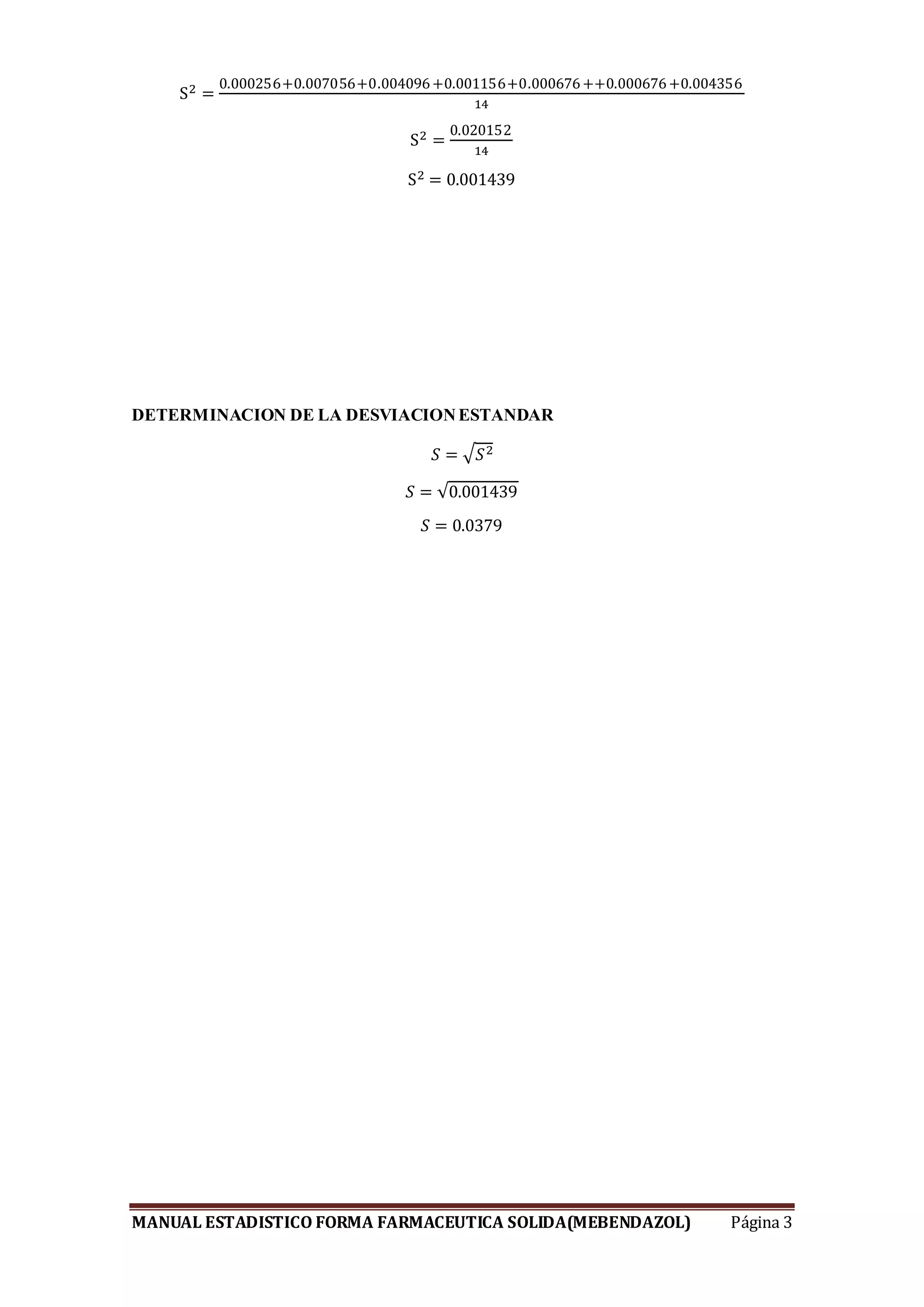 MANUAL ESTADISTICO FORMA FARMACEUTICA SOLIDA(MEBENDAZOL) Página 3
S2 =
0.000256+0.007056+0.004096+0.001156+0.000676++0.000676+0.004356
14
S2 =
0.020152
14
S2 = 0.001439
DETERMINACION DE LA DESVIACIONESTANDAR
𝑆 = √ 𝑆2
𝑆 = √0.001439
𝑆 = 0.0379
 