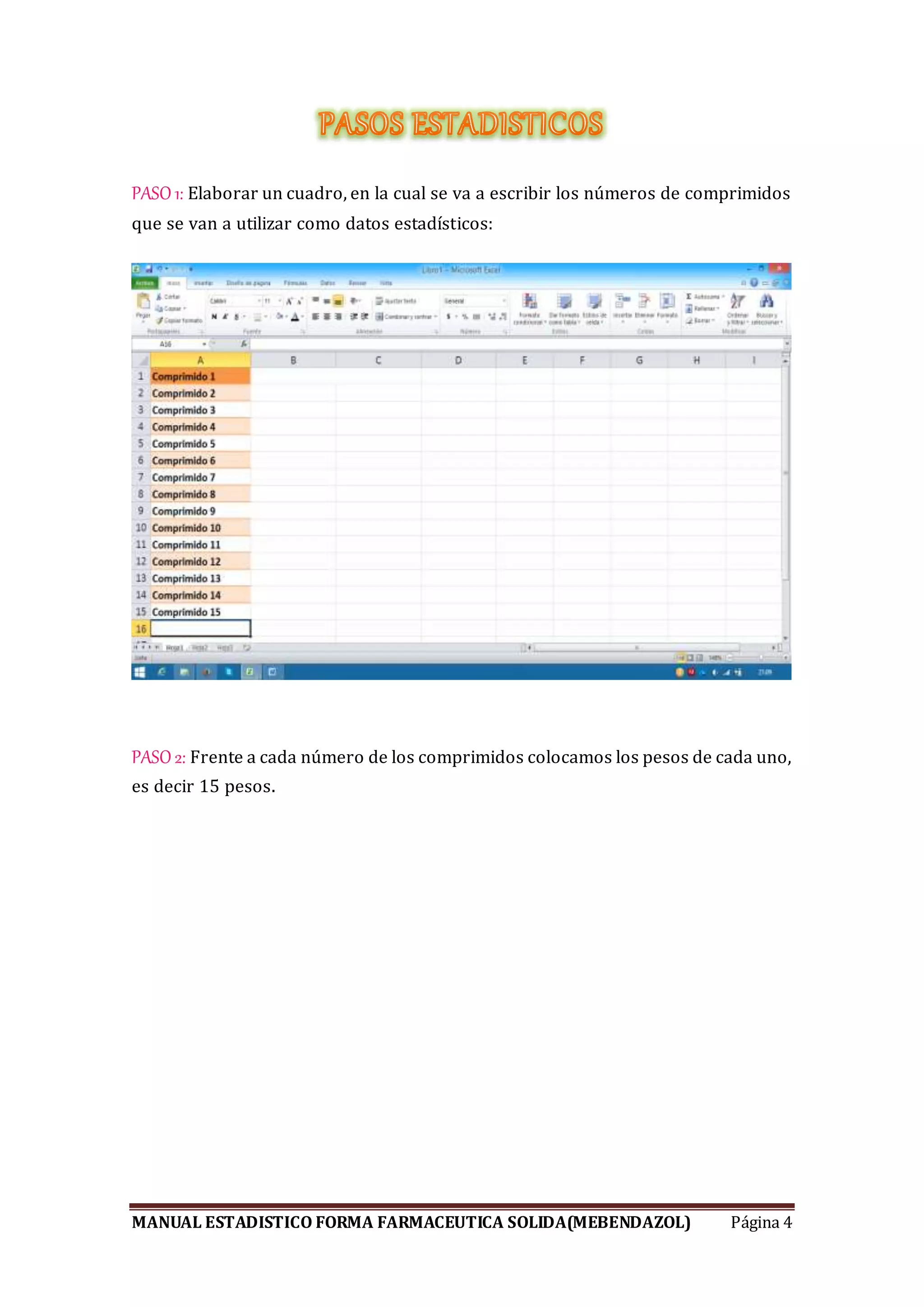 MANUAL ESTADISTICO FORMA FARMACEUTICA SOLIDA(MEBENDAZOL) Página 4
PASO 1: Elaborar un cuadro, en la cual se va a escribir los números de comprimidos
que se van a utilizar como datos estadísticos:
PASO 2: Frente a cada número de los comprimidos colocamos los pesos de cada uno,
es decir 15 pesos.
 