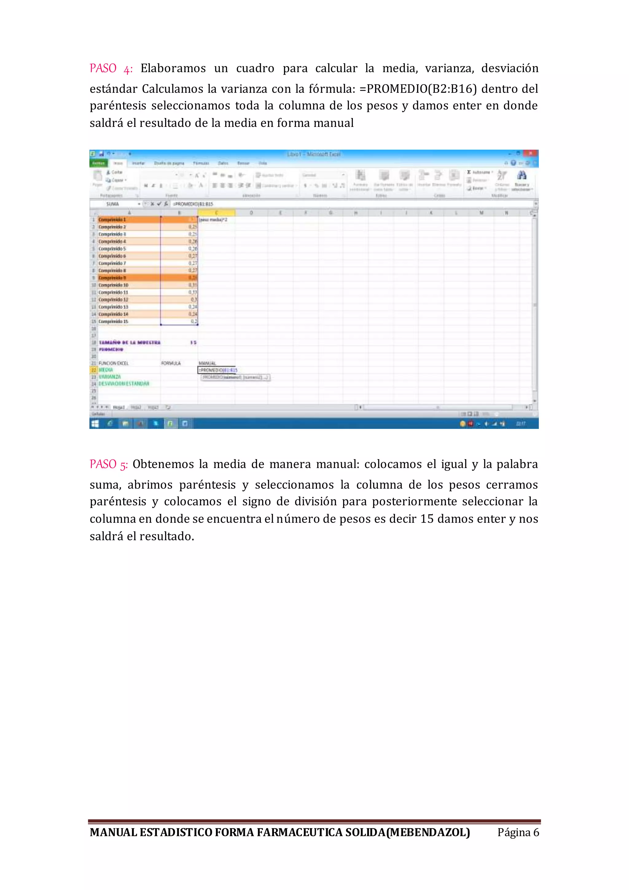 MANUAL ESTADISTICO FORMA FARMACEUTICA SOLIDA(MEBENDAZOL) Página 6
PASO 4: Elaboramos un cuadro para calcular la media, varianza, desviación
estándar Calculamos la varianza con la fórmula: =PROMEDIO(B2:B16) dentro del
paréntesis seleccionamos toda la columna de los pesos y damos enter en donde
saldrá el resultado de la media en forma manual
PASO 5: Obtenemos la media de manera manual: colocamos el igual y la palabra
suma, abrimos paréntesis y seleccionamos la columna de los pesos cerramos
paréntesis y colocamos el signo de división para posteriormente seleccionar la
columna en donde se encuentra el número de pesos es decir 15 damos enter y nos
saldrá el resultado.
 