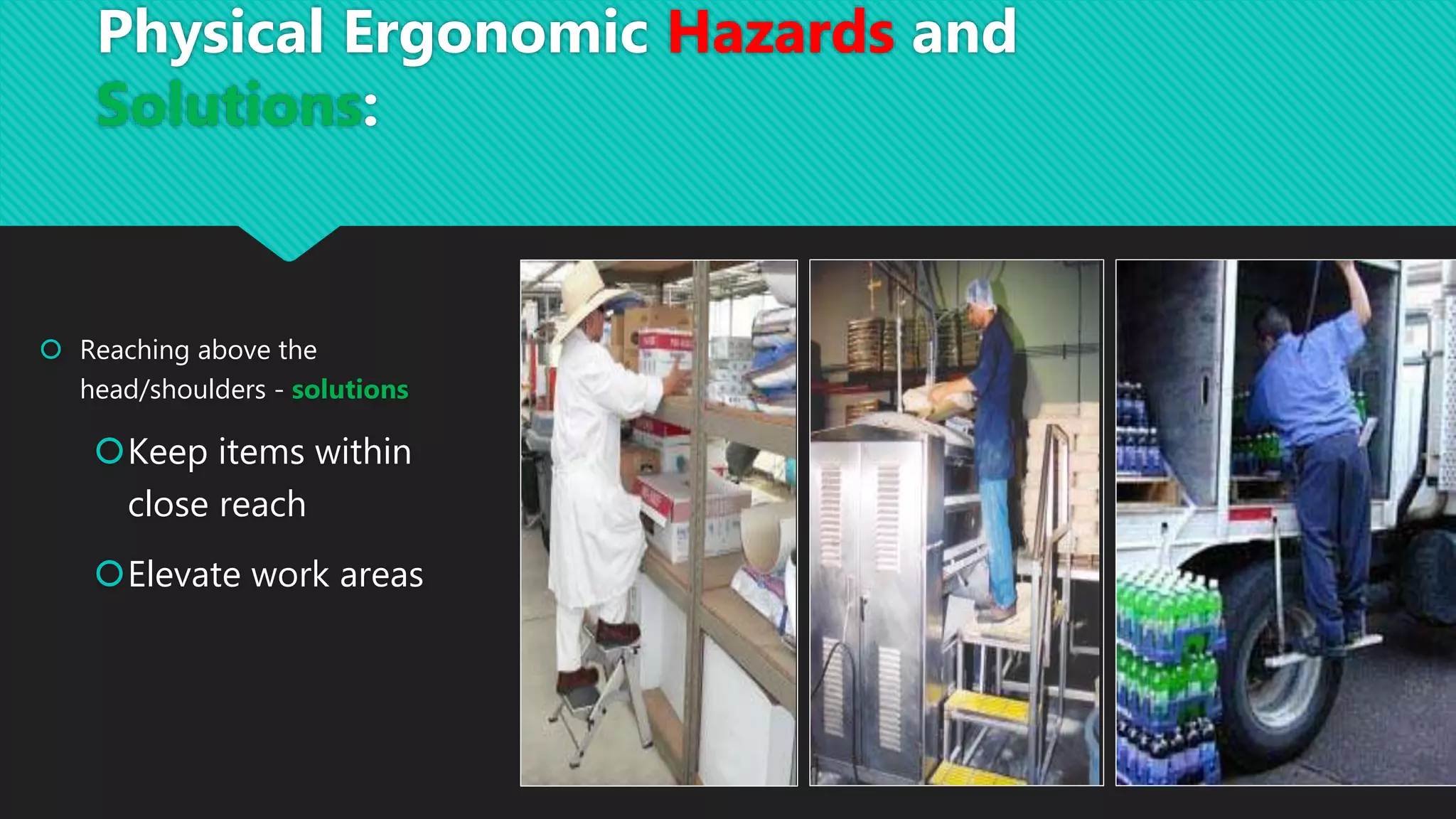  Reaching above the
head/shoulders - solutions
Keep items within
close reach
Elevate work areas
Physical Ergonomic Hazards and
Solutions:
 