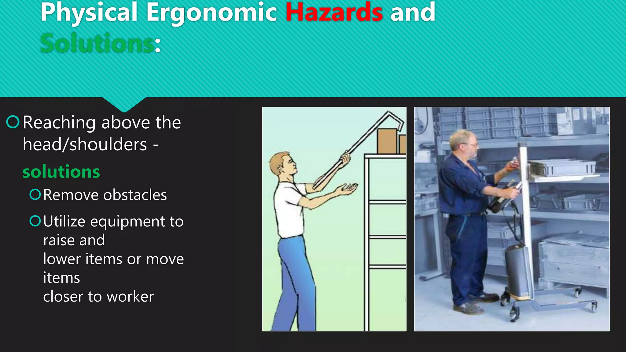 Reaching above the
head/shoulders -
solutions
Remove obstacles
Utilize equipment to
raise and
lower items or move
items
closer to worker
Physical Ergonomic Hazards and
Solutions:
 