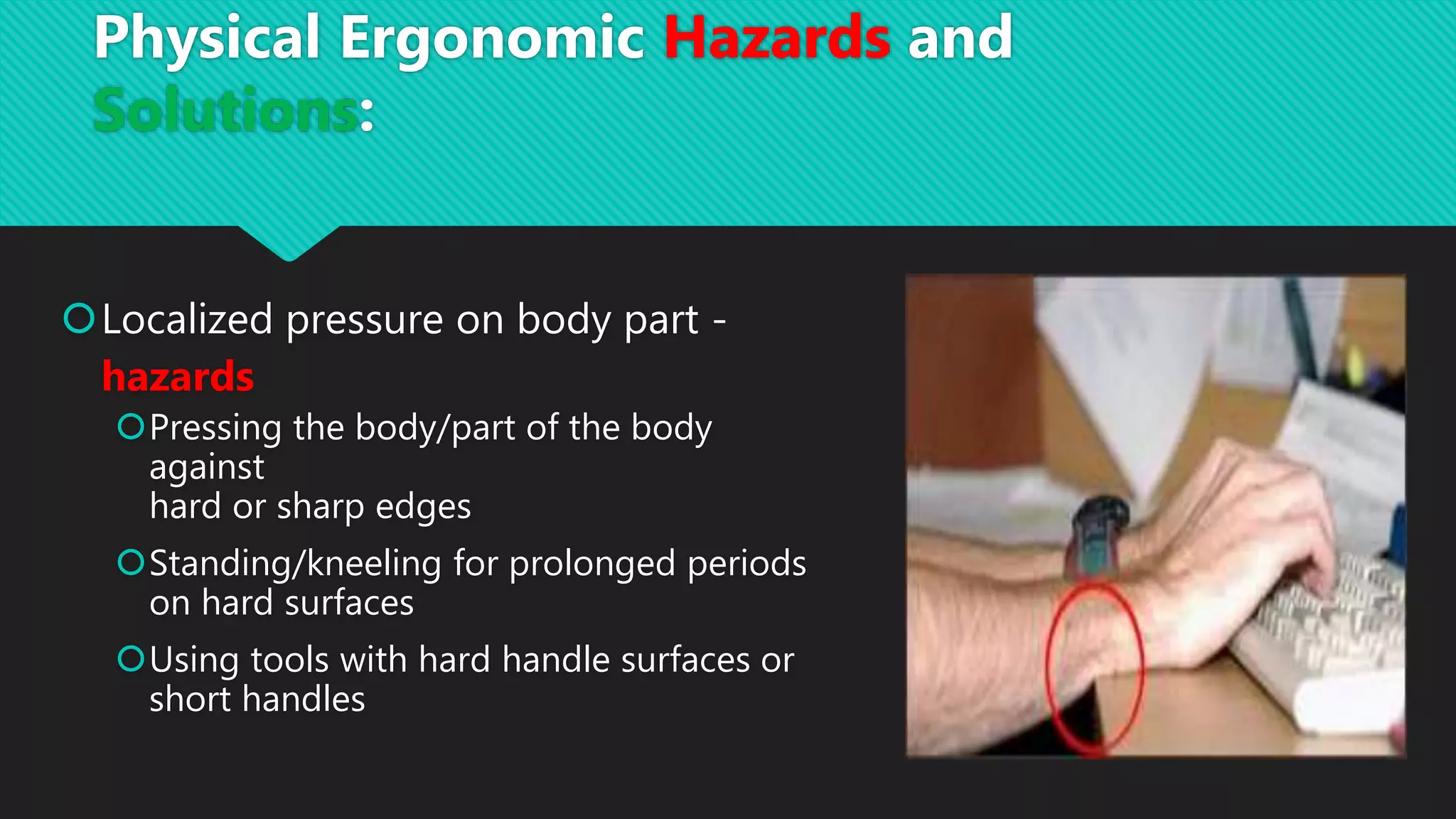 Localized pressure on body part -
hazards
Pressing the body/part of the body
against
hard or sharp edges
Standing/kneeling for prolonged periods
on hard surfaces
Using tools with hard handle surfaces or
short handles
Physical Ergonomic Hazards and
Solutions:
 