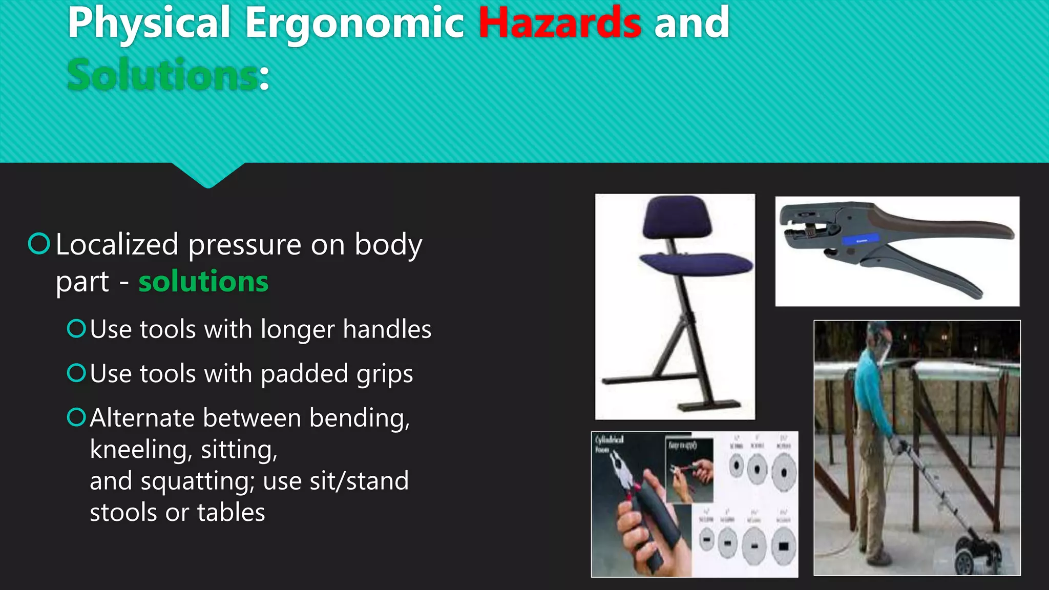 Localized pressure on body
part - solutions
Use tools with longer handles
Use tools with padded grips
Alternate between bending,
kneeling, sitting,
and squatting; use sit/stand
stools or tables
Physical Ergonomic Hazards and
Solutions:
 