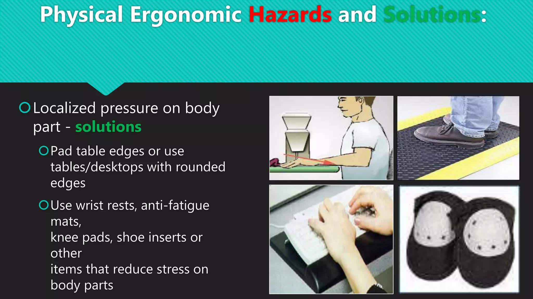 Localized pressure on body
part - solutions
Pad table edges or use
tables/desktops with rounded
edges
Use wrist rests, anti-fatigue
mats,
knee pads, shoe inserts or
other
items that reduce stress on
body parts
Physical Ergonomic Hazards and Solutions:
 