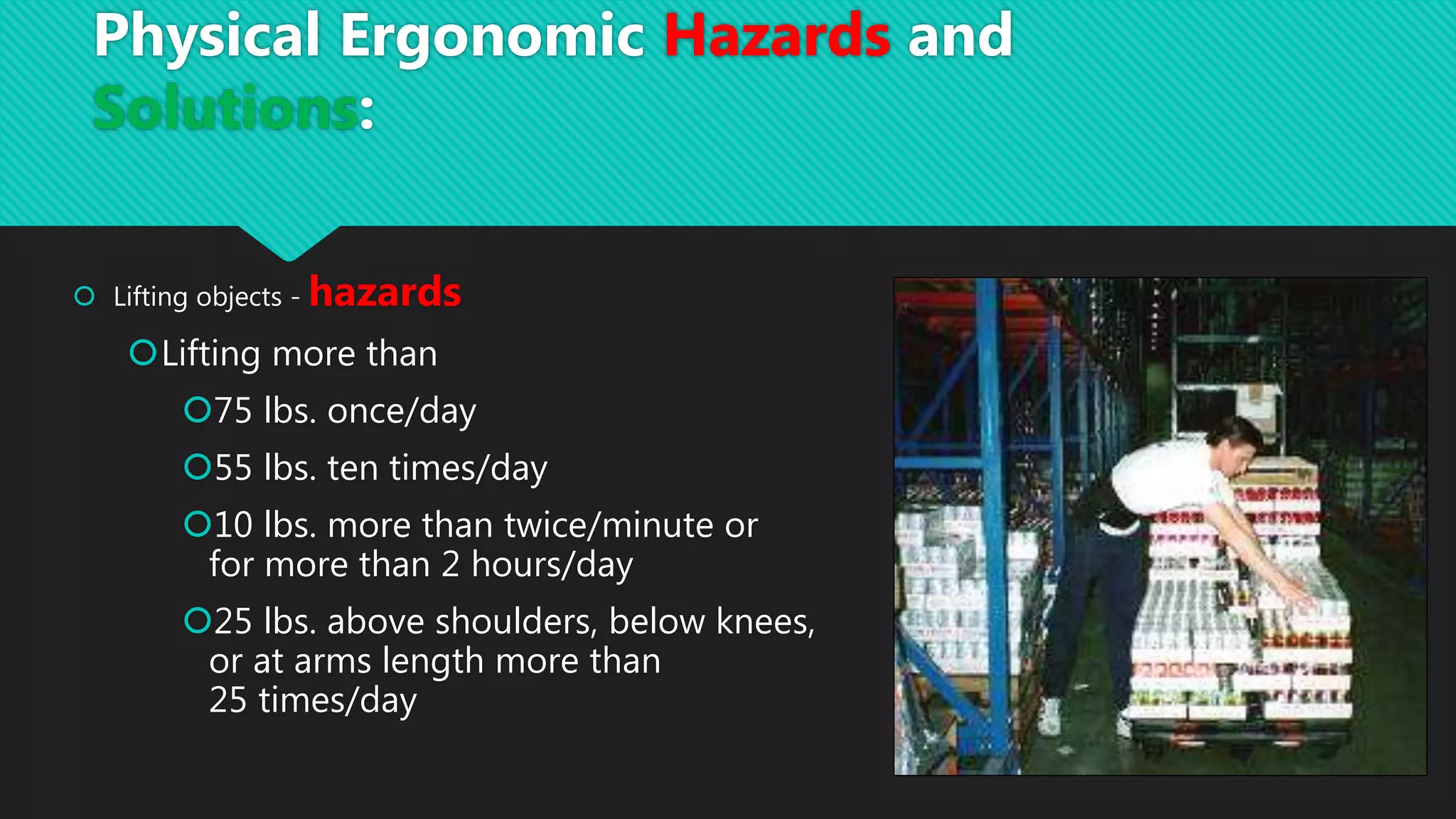  Lifting objects - hazards
Lifting more than
75 lbs. once/day
55 lbs. ten times/day
10 lbs. more than twice/minute or
for more than 2 hours/day
25 lbs. above shoulders, below knees,
or at arms length more than
25 times/day
Physical Ergonomic Hazards and
Solutions:
 
