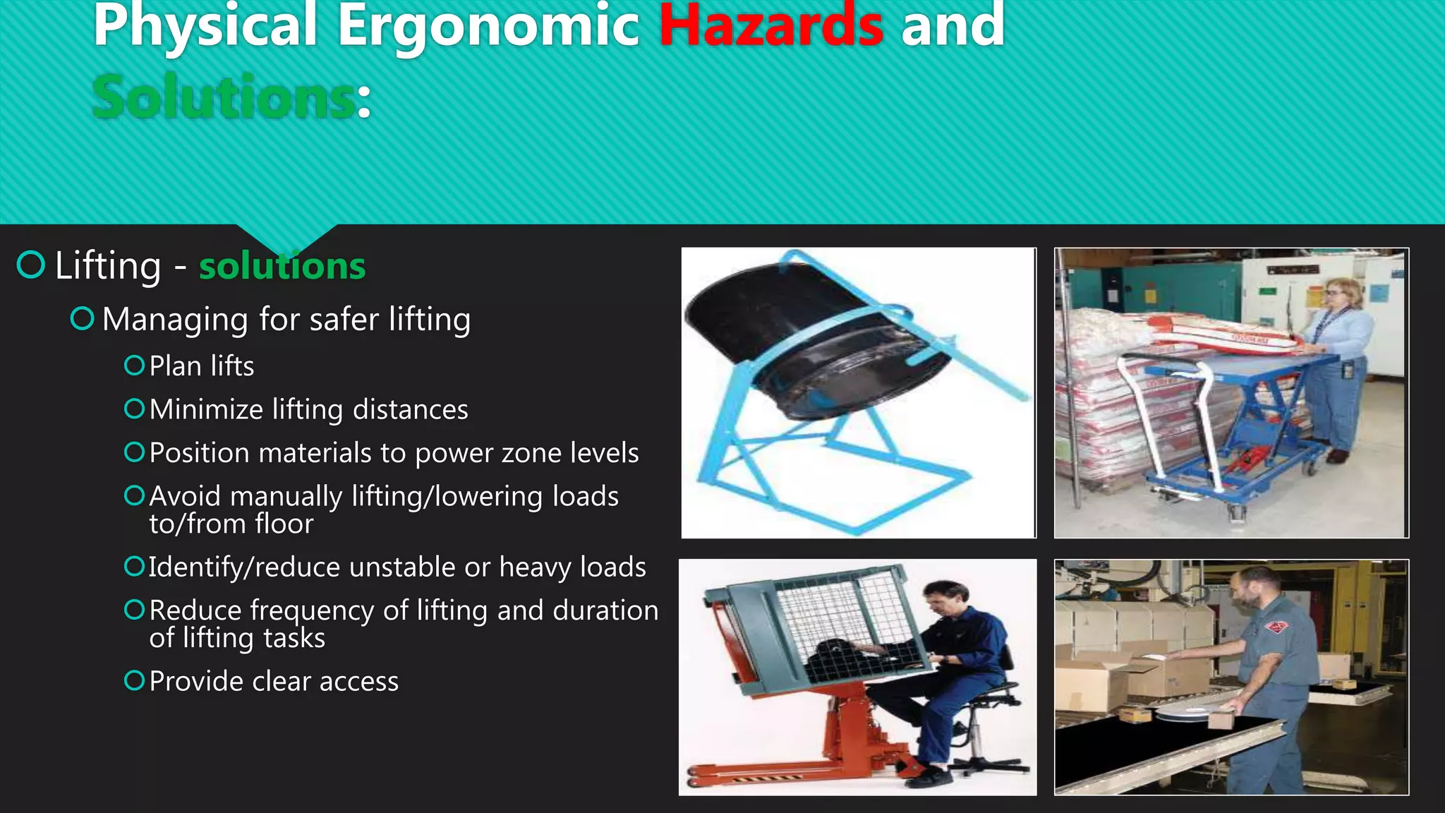 Lifting - solutions
Managing for safer lifting
Plan lifts
Minimize lifting distances
Position materials to power zone levels
Avoid manually lifting/lowering loads
to/from floor
Identify/reduce unstable or heavy loads
Reduce frequency of lifting and duration
of lifting tasks
Provide clear access
Physical Ergonomic Hazards and
Solutions:
 