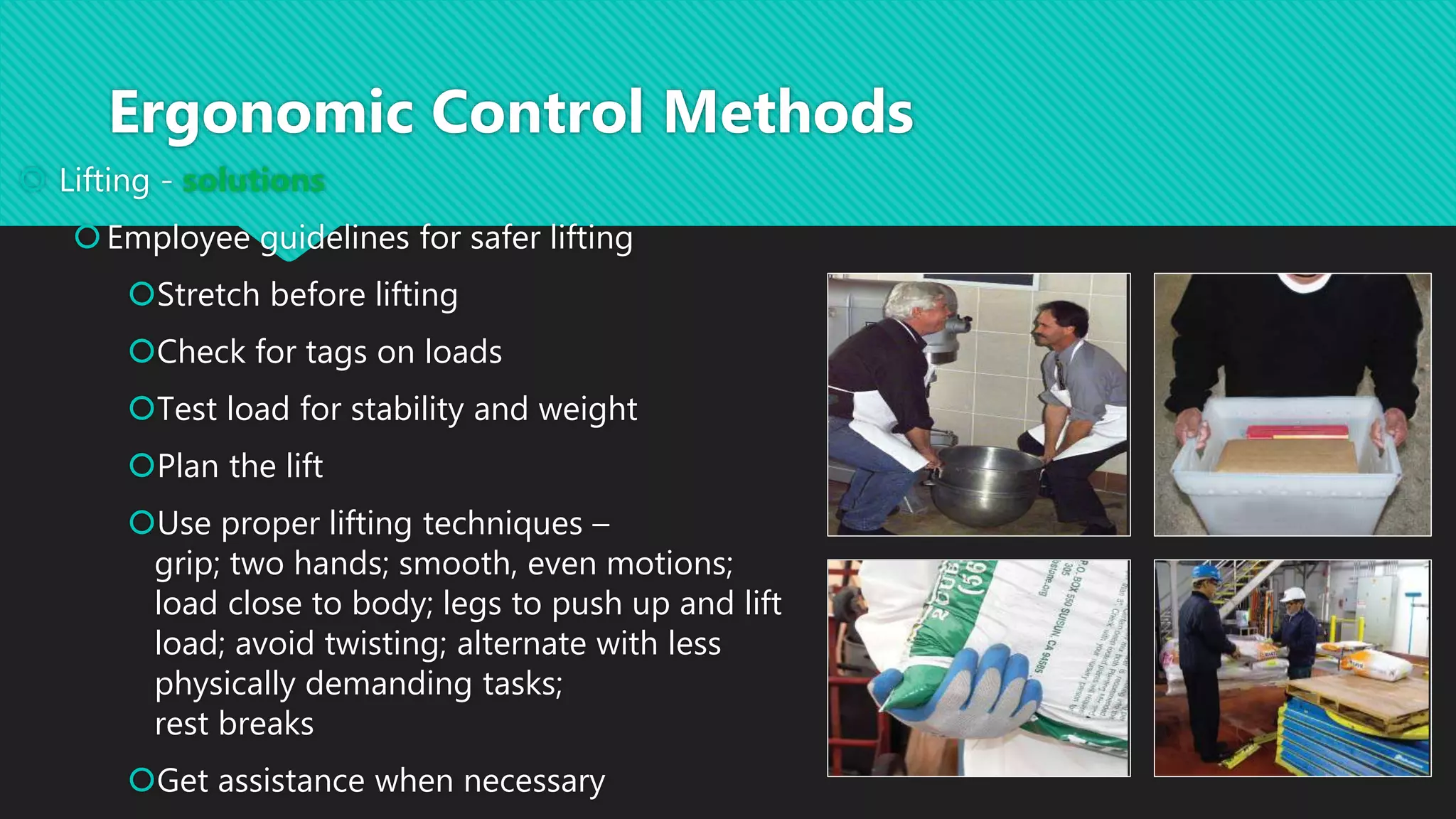  Lifting - solutions
Employee guidelines for safer lifting
Stretch before lifting
Check for tags on loads
Test load for stability and weight
Plan the lift
Use proper lifting techniques –
grip; two hands; smooth, even motions;
load close to body; legs to push up and lift
load; avoid twisting; alternate with less
physically demanding tasks;
rest breaks
Get assistance when necessary
Ergonomic Control Methods
 