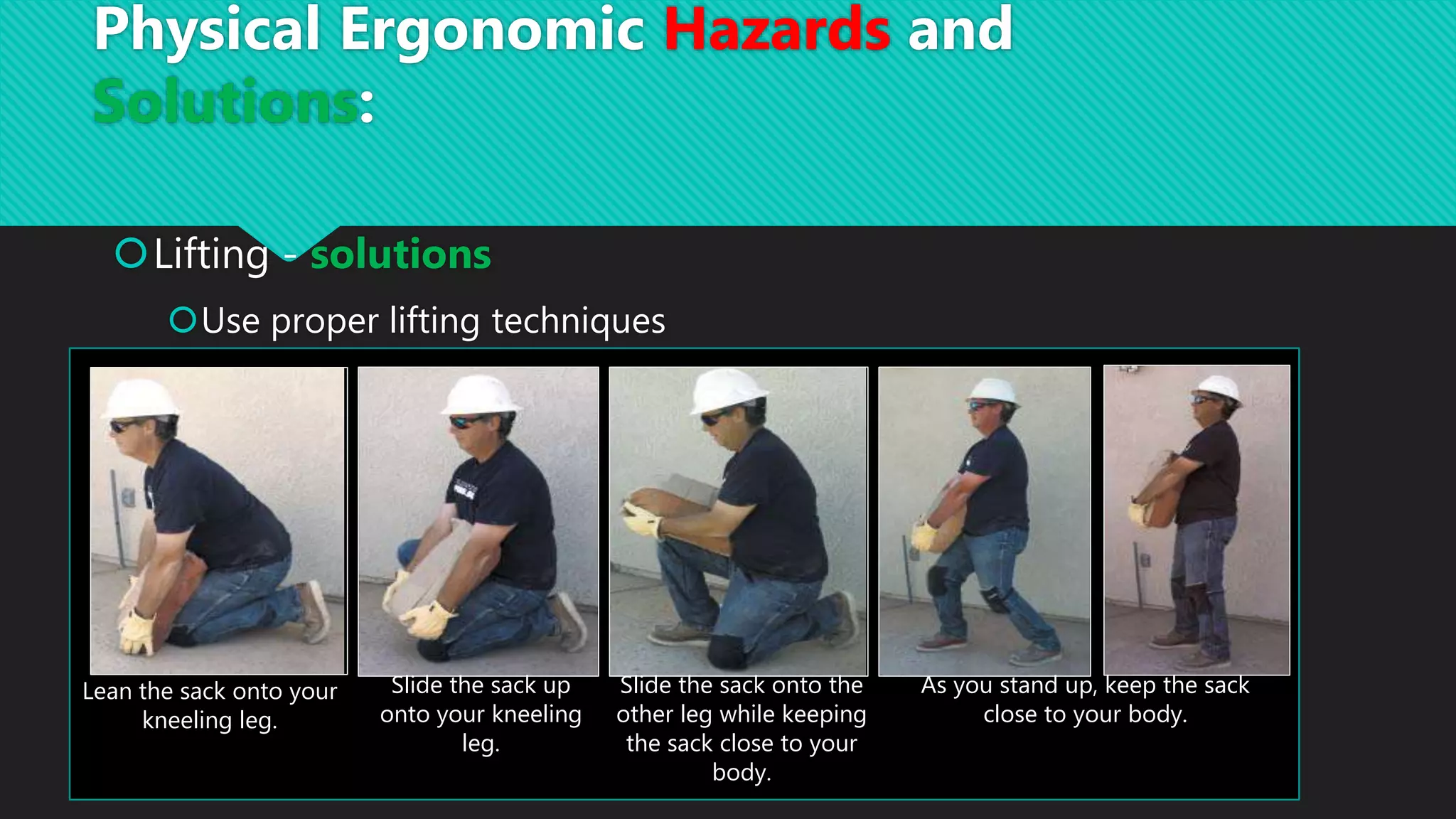 Lifting - solutions
Use proper lifting techniques
Lean the sack onto your
kneeling leg.
Slide the sack up
onto your kneeling
leg.
Slide the sack onto the
other leg while keeping
the sack close to your
body.
As you stand up, keep the sack
close to your body.
Physical Ergonomic Hazards and
Solutions:
 