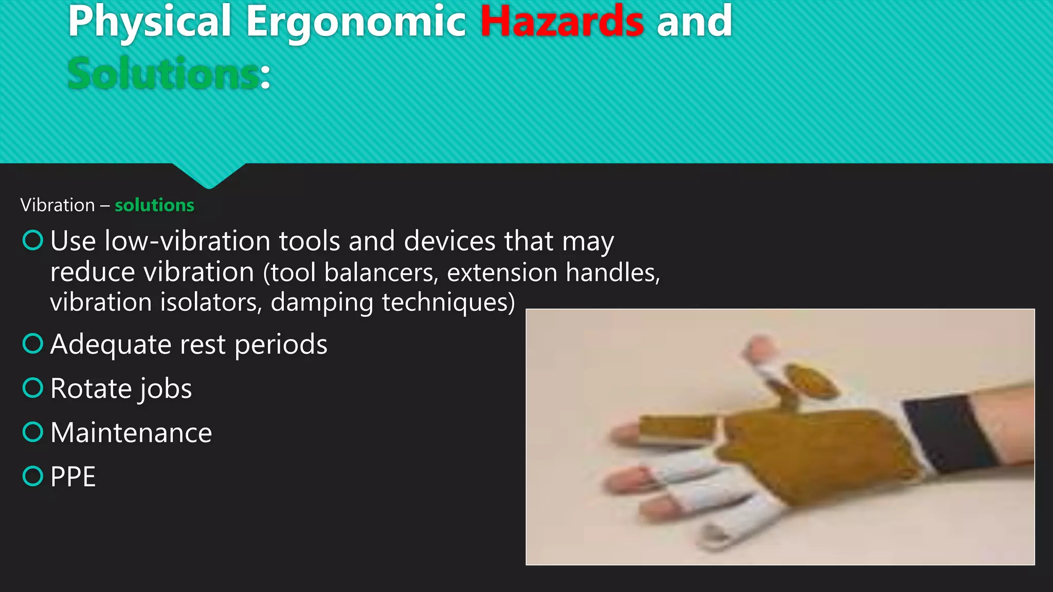 Vibration – solutions
Use low-vibration tools and devices that may
reduce vibration (tool balancers, extension handles,
vibration isolators, damping techniques)
Adequate rest periods
Rotate jobs
Maintenance
PPE
Physical Ergonomic Hazards and
Solutions:
 