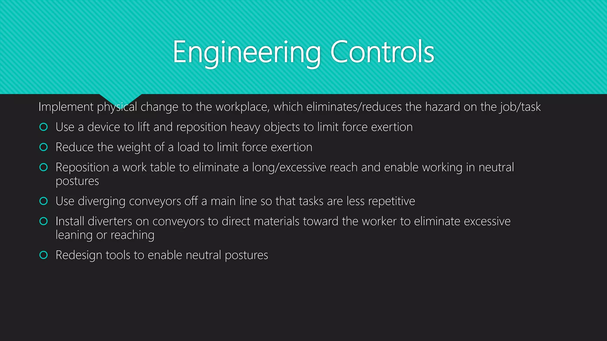 Engineering Controls
Implement physical change to the workplace, which eliminates/reduces the hazard on the job/task
 Use a device to lift and reposition heavy objects to limit force exertion
 Reduce the weight of a load to limit force exertion
 Reposition a work table to eliminate a long/excessive reach and enable working in neutral
postures
 Use diverging conveyors off a main line so that tasks are less repetitive
 Install diverters on conveyors to direct materials toward the worker to eliminate excessive
leaning or reaching
 Redesign tools to enable neutral postures
 