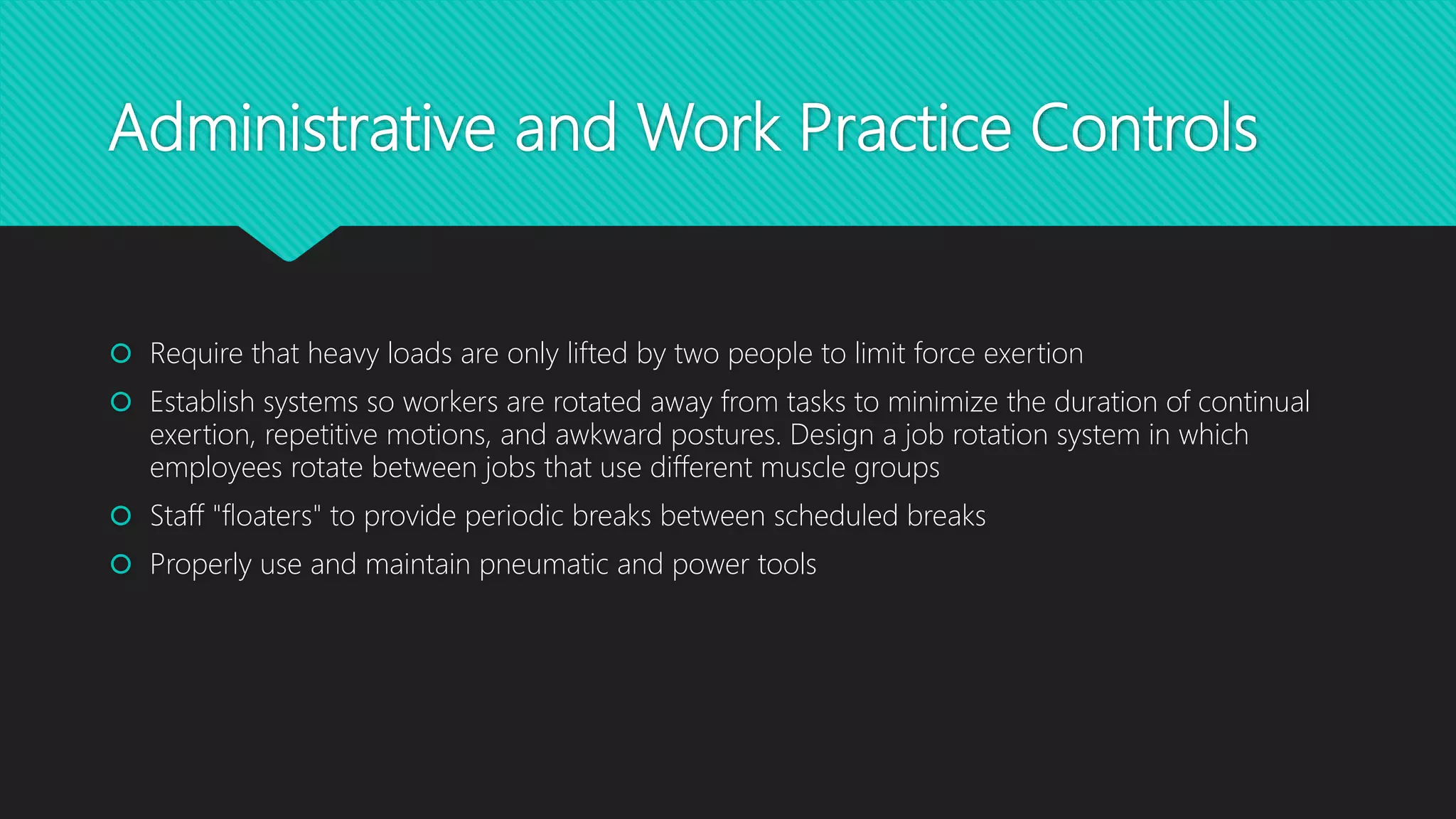 Administrative and Work Practice Controls
 Require that heavy loads are only lifted by two people to limit force exertion
 Establish systems so workers are rotated away from tasks to minimize the duration of continual
exertion, repetitive motions, and awkward postures. Design a job rotation system in which
employees rotate between jobs that use different muscle groups
 Staff "floaters" to provide periodic breaks between scheduled breaks
 Properly use and maintain pneumatic and power tools
 