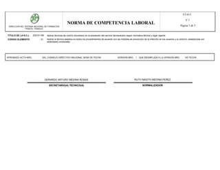 F2-015
                                                                                                                                                                             V.1
                                                      NORMA DE COMPETENCIA LABORAL                                                                                      Página 3 de 5
 DIRECCION DEL SISTEMA NACIONAL DE FORMACION
               PARA EL TRABAJO


TITULO DE LA N.C.L   230101185    Aplicar técnicas de control microbiano en la prestación del servicio farmacéutico según normativa técnica y legal vigente.
CODIGO ELEMENTO             01    Aplicar la técnica aséptica en todos los procedimientos de acuerdo con las medidas de prevención de la infección en los usuarios y su entorno, establecidas por
                                  estándares universales.




APROBADO ACTA NRO.           DEL CONSEJO DIRECTIVO NACIONAL SENA DE FECHA                                 VERSION NRO. 1 QUE REEMPLAZA A LA VERSION NRO.                     DE FECHA




                                 GERARDO ARTURO MEDINA ROSAS                                                               RUTH NADITH MEDINA PEREZ

                                   SECRETARIO(A) TECNICO(A)                                                                        NORMALIZADOR
 