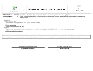 F2-015
                                                                                                                                                                                 V.1
                                                          NORMA DE COMPETENCIA LABORAL                                                                                      Página 5 de 5
 DIRECCION DEL SISTEMA NACIONAL DE FORMACION
               PARA EL TRABAJO


TITULO DE LA N.C.L      230101185     Aplicar técnicas de control microbiano en la prestación del servicio farmacéutico según normativa técnica y legal vigente.
CODIGO ELEMENTO                 02    Efectuar procedimientos especializados de limpieza, sanitización y desinfección en superficies, equipos, elementos y dispositivos, según manuales técnicos y
                                      protocolos de salud.


 DESEMPEÑO
   1, Observación directa de:
      procedimiento de limpieza y desinfección de tres equipos, elementos o superficies.
 CONOCIMIENTO
   1, Prueba oral o escrita de:
      conocimientos y comprensiones del 1 al 14.
 PRODUCTO
   1, Inspección visual de un equipo o elemento verificado posterior a un procedimiento de limpieza, sanitización y desinfección en tres ocasiones (entrega de un equipo
      limpio).
   2, Registro de dos actividades de asepsia.




APROBADO ACTA NRO.                DEL CONSEJO DIRECTIVO NACIONAL SENA DE FECHA                                VERSION NRO. 1 QUE REEMPLAZA A LA VERSION NRO.                    DE FECHA




                                     GERARDO ARTURO MEDINA ROSAS                                                               RUTH NADITH MEDINA PEREZ

                                        SECRETARIO(A) TECNICO(A)                                                                       NORMALIZADOR
 
