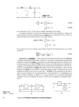 1 Figura3-17
0 Circuito eléctrico.
1
z
i dt = e,
Las ecuaciones (3-57) y (3-58) dan un modelo matemático del circuito.
Un modelo mediante la función de transferencia del circuito también se obtiene del
modo siguiente. Se toma la transformada de Laplace de las ecuaciones (3-57) y (3-58) y se
suponen condiciones iniciales iguales a cero, para obtener
LsZ(s) + RZ(s) + ; i Z(s) = E,(s)
f 3 Z(s) = E,(s)
Si se supone que ei es la entrada y eO la salida, la función de transferencia de este sistema
resulta ser
E,(s) _ 1
Ei LCs2 + RCs + 1
(3-59)
Impedancias compleJas. En las funciones de transferencia para circuitos elkctricos,
a menudo encontramos conveniente escribir las ecuaciones transformadas directamente
mediante el método de Laplace, sin escribir las ecuaciones diferenciales. Considere el sis-
tema que aparece en la figura 3-18(a). En este sistema, ZI y ZZ representan impedancias
complejas. La impedancia compleja Z(s) de un circuito de dos terminales es el cociente en-
tre E(s), la transformada de Laplace del voltaje a través de las terminales, e Z(s), la trans-
formada de Laplace de la corriente a través del elemento, bajo la suposición de que las
condiciones iniciales son cero; por tanto, Z(s) = E(s) Si los elementos de dos termi-
nales son una resistencia R, una capacitancia C, o una inductancia L, la impedancia com-
pleja se obtiene mediante R, l/Cs, o LS, respectivamente. Si se conectan impedancias
complejas en serie, la impedancia total es la suma de las impedancias complejas indivi-
duales.
Figura3-18
Circuitos eléctricos.
-J-w I_ L
0 Zl z2 Q
- el e2 w
* e *
(al
Zl
-%-
ei -5 eo
(b)
88 Capítulo 3 / Modelado matemático de sistemas dinámicos
 