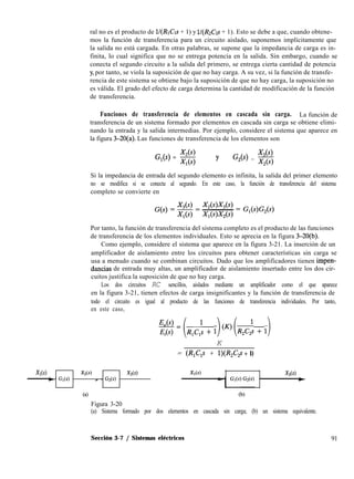 ral no es el producto de lI(RrCrs + 1) y lI(&C2s + 1). Esto se debe a que, cuando obtene-
mos la función de transferencia para un circuito aislado, suponemos implícitamente que
la salida no está cargada. En otras palabras, se supone que la impedancia de carga es in-
finita, lo cual significa que no se entrega potencia en la salida. Sin embargo, cuando se
conecta el segundo circuito a la salida del primero, se entrega cierta cantidad de potencia
y, por tanto, se viola la suposición de que no hay carga. A su vez, si la función de transfe-
rencia de este sistema se obtiene bajo la suposición de que no hay carga, la suposición no
es válida. El grado del efecto de carga determina la cantidad de modificación de la función
de transferencia.
Funciones de transferencia de elementos en cascada sin carga. La función de
transferencia de un sistema formado por elementos en cascada sin carga se obtiene elimi-
nando la entrada y la salida intermedias. Por ejemplo, considere el sistema que aparece en
la figura 3-20(a). Las funciones de transferencia de los elementos son
G,(s) = $j y X,(s)
1
G(S) = x,o
Si la impedancia de entrada del segundo elemento es infinita, la salida del primer elemento
no se modifica si se conecta al segundo. En este caso, la función de transferencia del sistema
completo se convierte en
Por tanto, la función de transferencia del sistema completo es el producto de las funciones
de transferencia de los elementos individuales. Esto se aprecia en la figura 3-20(b).
Como ejemplo, considere el sistema que aparece en la figura 3-21. La inserción de un
amplificador de aislamiento entre los circuitos para obtener características sin carga se
usa a menudo cuando se combinan circuitos. Dado que los amplificadores tienen impen-
dancias de entrada muy altas, un amplificador de aislamiento insertado entre los dos cir-
cuitos justifica la suposición de que no hay carga.
Los dos circuitos RC sencillos, aislados mediante un amplificador como el que aparece
en la figura 3-21, tienen efectos de carga insignificantes y la función de transferencia de
todo el circuito es igual al producto de las funciones de transferencia individuales. Por tanto,
en este caso,
%f= (ROL:, + I)(K)(R2C2t + 1)
K
= (R,C,s + l)(R,C,s + 1)
X,(s) X,(s) X,(s)
+ G(s) - - G(s)
(4
Figura 3-20
X,(s) X,(s)
e
(a) Sistema formado por dos elementos en cascada sin carga; (b) un sistema equivalente.
Sección 3-7 / Sistemas eléctricos 91
 