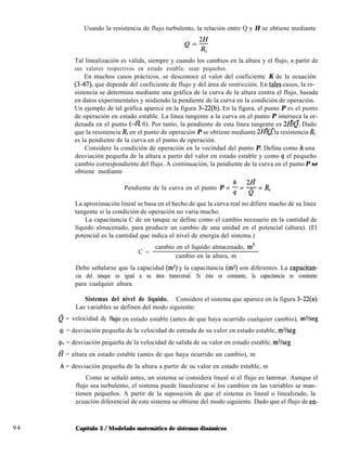 Usando la resistencia de flujo turbulento, la relación entre Q y H se obtiene mediante
94
Tal linealización es válida, siempre y cuando los cambios en la altura y el flujo, a partir de
sus valores respectivos en estado estable, sean pequeños.
En muchos casos prácticos, se desconoce el valor del coeficiente K de la ecuación
(3-67) que depende del coeficiente de flujo y del área de restricción. En tales casos, la re-
sistencia se determina mediante una gráfica de la curva de la altura contra el flujo, basada
en datos experimentales y midiendo la pendiente de la curva en la condición de operación.
Un ejemplo de tal gráfica aparece en la figura 3-22(b). En la figura, el punto P es el punto
de operación en estado estable. La línea tangente a la curva en el punto P interseca la or-
- -
denada en el punto (-@ 0). Por tanto, la pendiente de esta línea tangente es 2H/Q. Dado
- -
que la resistencia Rr en el punto de operación P se obtiene mediante 2H/Q, la resistencia R,
es la pendiente de la curva en el punto de operación.
Considere la condición de operación en la vecindad del punto P. Defina como h una
desviación pequeña de la altura a partir del valor en estado estable y como q el pequeño
cambio correspondiente del flujo. A continuación, la pendiente de la curva en el punto P se
obtiene mediante
-
Pendiente de la curva en el punto P = 5 = g = R,
La aproximación lineal se basa en el hecho de que la curva real no difiere mucho de su línea
tangente si la condición de operación no varía mucho.
La capacitancia C de un tanque se define como el cambio necesario en la cantidad de
líquido almacenado, para producir un cambio de una unidad en el potencial (altura). (El
potencial es la cantidad que indica el nivel de energía del sistema.)
C =
cambio en el líquido almacenado, m3
cambio en la altura, m
Debe señalarse que la capacidad (ms) y la capacitancia (mz) son diferentes. La capacitan-
cia del tanque es igual a su área transversal. Si ésta es constante, la capacitancia es constante
para cualquier altura.
Sistemas del nivel de líquido. Considere el sistema que aparece en la figura 3-22(a).
Las variables se definen del modo siguiente:
Q = velocidad de flujo en estado estable (antes de que haya ocurrido cualquier cambio), m%eg
qi = desviación pequeña de la velocidad de entrada de su valor en estado estable, ms/seg
q. = desviación pequeña de la velocidad de salida de su valor en estado estable, m%eg
H = altura en estado estable (antes de que haya ocurrido un cambio), m
h = desviación pequeña de la altura a partir de su valor en estado estable, m
Como se señaló antes, un sistema se considera lineal si el flujo es laminar. Aunque el
flujo sea turbulento, el sistema puede linealizarse si los cambios en las variables se man-
tienen pequeños. A partir de la suposición de que el sistema es lineal o linealizado, la
ecuación diferencial de este sistema se obtiene del modo siguiente. Dado que el flujo de en-
Capítulo 3 / Modelado matemático de sistemas dinámicos
 