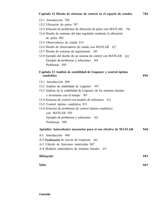Capítulo 12 Diseño de sistemas de control en el espacio de estados
12-1 Introducción 786
786
12-2 Ubicación de polos 787
12-3 Solución de problemas de ubicación de polos con MATLAB 798
12-4 Diseño de sistemas del tipo regulador mediante la ubicación
de polos 803
12-5 Observadores de estado 813
12-6 Diseño de observadores de estado con MATLAB 837
12-7 Diseño de sistemas de seguimiento 843
12-8 Ejemplo del diseño de un sistema de control con MATLAB 852
Ejemplo de problemas y soluciones 864
Problemas 893
Capítulo 13 Análisis de estabilidad de Liapunov y control óptimo
cuadrático
13-1 Introducción 896
13-2 Análisis de estabilidad de Liapunov 897
13-3 Análisis de la estabilidad de Liapunov de los sistemas lineales
e invariantes con el tiempo 907
13-4 Sistemas de control con modelo de referencia 912
13-5 Control óptimo cuadrático 915
13-6 Solución de problemas de control óptimo cuadrático
con MATLAB 925
Ejemplo de problemas y soluciones 935
Problemas 958
Apéndice Antecedentes necesarios para el uso efectivo de MATLAB
A-l Introducción 960
A-2 Graficación de curvas de respuesta 965
A-3 Cálculo de funciones matriciales 967
A-4 Modelos matemáticos de sistemas lineales 977
896
960
Bibliografía 983
Índice 987
Contenido
 