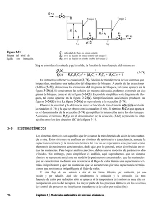 Tanque 1 Tanque 2
tv-
a2 + h2
Cl Q+ql
Figura 3-23
Sistema del nivel de
líquido con interacción.
e : velocidad de flujo en estado estable
& : nivel de líquido en estado estable del tanque 1
Hz: nivel de líquido en estado estable del tanque 2
Si q se considera la entrada y q2 la salida, la función de transferencia del sistema es
Qz(s) 1
_
Q(s) R,C,R,C,s2 + (R,C, + R,C, + R,C,)s + 1
(3-74)
Es instructivo obtener la ecuación (3-74), función de transferencia de los sistemas que
interactúan, mediante una reducción del diagrama de bloques. A partir de las ecuaciones
(3-70) a (3-73), obtenemos los elementos del diagrama de bloques, tal como aparece en la
figura 3-24(a). Si conectamos las señales de manera adecuada, podemos construir un dia-
grama de bloques, como el de la figura 3-24(b). Es posible simplificar este diagrama de blo-
ques, tal como aparece en la figura 3-24(c). Simplificaciones adicionales producen las
figuras 3-24(d) y (e). La figura 3-24(e) es equivalente a la ecuación (3-74).
Observe la similitud y la diferencia entre la función de transferencia obtenida mediante
la ecuación (3-74) y la que se obtuvo con la ecuación (3-66). El término RZCIS que aparece
en el denominador de la ecuación (3-74) ejemplifica la interacción entre los dos tanques.
Asimismo, el término RICZS en el denominador de la ecuación (3-66) representa la inter-
acción entre los dos circuitos RC de la figura 3-19.
3-9 SISTEMASTÉRMICOS
Los sistemas térmicos son aquellos que involucran la transferencia de calor de una sustan-
cia a otra. Estos sistemas se analizan en términos de resistencia y capacitancia, aunque la
capacitancia térmica y la resistencia térmica tal vez no se representen con precisión como
elementos de parámetros concentrados, dado que, por lo general, están distribuidas en to-
das las sustancias. Para lograr análisis precisos, deben usarse modelos de parámetros dis-
tribuidos. Sin embargo, para simplificar el análisis, aquí supondremos que un sistema
térmico se representa mediante un modelo de parámetros concentrados, que las sustancias
que se caracterizan mediante una resistencia al flujo de calor tienen una capacitancia tér-
mica insignificante y que las sustancias que se caracterizan por una capacitancia térmica
tienen una resistencia insignificante al flujo de calor.
El calor fluye de una sustancia a otra de tres formas diferentes: por conducción, por con-
vección y por radiación. Aquí sólo consideraremos la conducción y la convección. (La trans-
ferencia de calor por radiación sólo se aprecia si la temperatura del emisor es muy alta en
comparación con la del receptor. La mayor parte de los procesos térmicos en los sistemas
de control de procesos no involucran transferencia de calor por radiación.)
96 Capítulo 3 / Modelado matemático de sistemas dinámicos
 