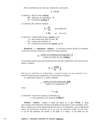 98 Capítulo 3 / Modelado matemático de sistemas díndmicos
Para la transferencia de calor por conducción o convección,
q=KAO
en donde q = flujo de calor, kcal/seg
A8 = diferencia de temperatura, “C
K = coeficiente, kcal/seg “C
el coeficiente K se obtiene mediante
K=Z
AX’
por conducción
= HA, por convección
en donde k = conductividad térmica, kcal/m seg “C
A = área normal para flujo de calor, m2
AX = espesor del conductor, m
H = coeficiente de convección, kcal/mz seg “C
Resistencia y capacitancia térmicas. La resistencia térmica R para la transferen-
cia de calor entre dos sustancias se define del modo siguiente:
R=
cambio en la diferencia de temperatura, “C
cambio en el flujo de calor, kcal/seg
La resistencia térmica para una transferencia de calor por conducción o por convección se
obtiene mediante
R = dW) 1
-=-
dq K
Dado que los coeficientes de conductividad y convección térmica son casi constantes, la re-
sistencia térmica para la conducción o la convección es constante.
La capacitancia térmica C se define mediante
o bien
c =
cambio en el calor almacenado, kcal
cambio en la temperatura, “C
C = mc
en donde m = masa de la sustancia considerada, kg
c = calor específico de la sustancia, kcallkg “C
Sistemas térmicos. Considere el sistema que aparece en la figura 3-25(a). Se supone
que el tanque está aislado para eliminar las pérdidas de calor hacia el aire circundante. Tam-
bién se supone que no hay almacenamiento de calor en el aislamiento y que el lfquido del
tanque está perfectamente mezclado, por lo que tiene una temperatura estable. De este modo,
se usa una sola temperatura para describir la del líquido en el tanque y la del lfquido que sale.
 
